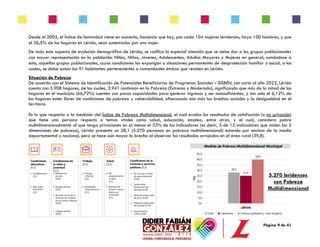 Página 9 de 41
Desde el 2005, el Índice de feminidad viene en aumento, haciendo que hoy, por cada 104 mujeres leridenses, haya 100 hombres, y que
el 36,5% de los hogares en Lérida, sean sustentados por una mujer.
De todo este aspecto de evolución demográfica de Lérida, se ratifica la especial atención que se debe dar a los grupos poblacionales
con mayor representación en la población: Niños, Niñas, Jóvenes, Adolescentes, Adultos Mayores y Mujeres en general, sumándose a
esto, aquellos grupos poblacionales, cuyas condiciones los expongan a situaciones permanentes de desprotección familiar y social, a los
cuales, se debe sumar los 91 habitantes pertenecientes a comunidades étnicas que residen en Lérida.
Situación de Pobreza
De acuerdo con el Sistema de Identificación de Potenciales Beneficiarios de Programas Sociales – SISBÉN, con corte al año 2022, Lérida
cuenta con 5.908 hogares, de los cuales, 3.941 continúan en la Pobreza (Extrema y Moderada), significando que más de la mitad de los
hogares en el municipio (66,72%) cuenten con pocas capacidades para generar ingresos y ser autosuficientes, y tan solo el 6,12% de
los hogares estén libres de condiciones de pobreza y vulnerabilidad, afianzando aún más las brechas sociales y la desigualdad en el
territorio.
En lo que respecta a la medición del Índice de Pobreza Multidimensional, el cual evalúa los resultados de satisfacción (o no privación)
que tiene una persona respecto a temas vitales como salud, educación, empleo, entre otras, y el cual, considera pobre
multidimensionalmente al que tenga privaciones en al menos el 33% de los indicadores (es decir, 5 de 15 indicadores que miden las 5
dimensiones de pobreza), Lérida presenta un 28,1 (5.270 personas en pobreza multidimensional) estando por encima de la media
departamental y nacional, pero se hace aún mayor la brecha al observar los resultados arrojados en el área rural (39,8).
5.270 leridenses
con Pobreza
Multidimensional
 
