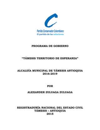 PROGRAMA DE GOBIERNO
“TÁMESIS TERRITORIO DE ESPERANZA”
ALCALDÍA MUNICIPAL DE TÁMESIS ANTIOQUIA
2016-2019
POR
ALEXANDER ZULUAGA ZULUAGA
REGISTRADURÍA NACIONAL DEL ESTADO CIVIL
TÁMESIS – ANTIOQUIA
2015
 