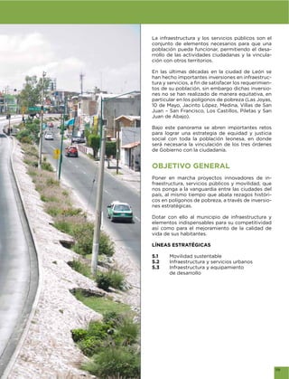 La infraestructura y los servicios públicos son el
conjunto de elementos necesarios para que una
población pueda funcionar, permitiendo el desa-
rrollo de las actividades ciudadanas y la vincula-
ción con otros territorios.

En las últimas décadas en la ciudad de León se
han hecho importantes inversiones en infraestruc-
                                                 -
tos de su población, sin embargo dichas inversio-
nes no se han realizado de manera equitativa, en
particular en los polígonos de pobreza (Las Joyas,
10 de Mayo, Jacinto López, Medina, Villas de San
Juan – San Francisco, Los Castillos, Piletas y San
Juan de Abajo).

Bajo este panorama se abren importantes retos
para lograr una estrategia de equidad y justicia
social con toda la población leonesa, en donde
será necesaria la vinculación de los tres órdenes
de Gobierno con la ciudadanía.


OBJETIVO GENERAL
Poner en marcha proyectos innovadores de in-
fraestructura, servicios públicos y movilidad, que
nos ponga a la vanguardia entre las ciudades del
país, al mismo tiempo que abata rezagos históri-
cos en polígonos de pobreza, a través de inversio-
nes estratégicas.

Dotar con ello al municipio de infraestructura y
elementos indispensables para su competitividad
así como para el mejoramiento de la calidad de
vida de sus habitantes.

LÍNEAS ESTRATÉGICAS

5.1    Movilidad sustentable
5.2    Infraestructura y servicios urbanos
5.3    Infraestructura y equipamiento
       de desarrollo




                                                     119
 