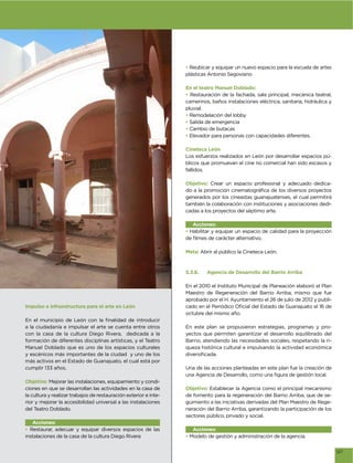 • Reubicar y equipar un nuevo espacio para la escuela de artes
                                                                  plásticas Antonio Segoviano

                                                                  En el teatro Manuel Doblado:
                                                                  • Restauración de la fachada, sala principal, mecánica teatral,
                                                                  camerinos, baños instalaciones eléctrica, sanitaria, hidráulica y
                                                                  pluvial.
                                                                  • Remodelación del lobby
                                                                  • Salida de emergencia
                                                                  • Cambio de butacas
                                                                  • Elevador para personas con capacidades diferentes.

                                                                  Cineteca León
                                                                  Los esfuerzos realizados en León por desarrollar espacios pú-
                                                                  blicos que promuevan el cine no comercial han sido escasos y
                                                                  fallidos.

                                                                  Objetivo: Crear un espacio profesional y adecuado dedica-

                                                                  generados por los cineastas guanajuatenses, el cual permitirá
                                                                  también la colaboración con instituciones y asociaciones dedi-
                                                                  cadas a los proyectos del séptimo arte.

                                                                     Acciones:
                                                                  • Habilitar y equipar un espacio de calidad para la proyección



                                                                  Meta: Abrir al público la Cineteca León.



                                                                  5.3.6.   Agencia de Desarrollo del Barrio Arriba

                                                                  En el 2010 el Instituto Municipal de Planeación elaboró el Plan
                                                                  Maestro de Regeneración del Barrio Arriba, mismo que fue
                                                                  aprobado por el H. Ayuntamiento el 26 de julio de 2012 y publi-
Impulso e infraestructura para el arte en León
                                                                  octubre del mismo año.

a la ciudadanía e impulsar el arte se cuenta entre otros          En este plan se propusieron estrategias, programas y pro-
con la casa de la cultura Diego Rivera, dedicada a la             yectos que permiten garantizar el desarrollo equilibrado del
formación de diferentes disciplinas artísticas, y el Teatro       Barrio, atendiendo las necesidades sociales, respetando la ri-
Manuel Doblado que es uno de los espacios culturales              queza histórica cultural e impulsando la actividad económica
y escénicos más importantes de la ciudad y uno de los
más activos en el Estado de Guanajuato, el cual está por
cumplir 133 años.                                                 Una de las acciones planteadas en este plan fue la creación de

Objetivo: Mejorar las instalaciones, equipamiento y condi-
ciones en que se desarrollan las actividades en la casa de        Objetivo: Establecer la Agencia como el principal mecanismo
la cultura y realizar trabajos de restauración exterior e inte-   de fomento para la regeneración del Barrio Arriba, que de se-
rior y mejorar la accesibilidad universal a las instalaciones     guimiento a las iniciativas derivadas del Plan Maestro de Rege-
del Teatro Doblado.                                               neración del Barrio Arriba, garantizando la participación de los
                                                                  sectores público, privado y social.
   Acciones:
• Restaurar, adecuar y equipar diversos espacios de las              Acciones:
instalaciones de la casa de la cultura Diego Rivera               • Modelo de gestión y administración de la agencia.


                                                                                                                                      127
 