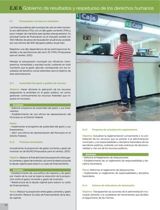 EJE 6 Gobierno de resultados y respetuoso de los derechos humanos

      6.1      Presupuesto con base en resultados

                                                                   -

      poco margen de maniobra para ajustes presupuestarios. Su

      450 millones de pesos de recaudación anual bruta; acotado
      por una nómina del 40% del gasto público anual neto.

      Registran una alta dependencia de las participaciones fe-
      derales y las aportaciones del ramo 33 (70%) (Propuestas
      para el cambio, 2012)

                                                            -
      parencia, honestidad y equidad social, cuidando en todo
      momento que el gasto ejercido corresponda con los re-

      ésta administración.



      6.1.1    Austeridad del gasto y gestión de recursos

      Objetivo:
      asegurando la probidad en el gasto público, así como,
      gestionar continuamente los recursos federales que re-
      quiera el municipio.

         Acciones:
      • Elaborar programa de austeridad del gasto y sus linea-
      mientos.
      •
      Municipio en el Distrito Federal.

      Metas:
      • Implementar el programa de austeridad del gasto y sus
      lineamientos.                                                    6.1.3    Programa de actualización reglamentaria
      •
      Distrito Federal.                                                Objetivo: Actualizar la reglamentación concerniente a la con-
                                                                       tratación de los servicios que se prestan a la administración
      6.1.2    Finanzas municipales                                    municipal y a la responsabilidad y disciplina hacendaria de los
                                                                       servidores públicos, evitando con esto prácticas de discrecio-
      Actualmente, la proporción de gasto corriente y gasto de         nalidad y mal uso de los recursos públicos.
      inversión es de 60/40.(Propuestas para el cambio, 2012)
                                                                          Acciones:
      Objetivo:                                                    -   • Reforma al Reglamento de Adquisiciones.
      to corriente y gasto de inversión, así como la reestructura de   • Establecimiento de un reglamento de responsabilidad y dis-
                                                                       ciplina hacendaria.

         Acciones:                                                     Metas: Reformar el reglamento de adquisiciones.
      • Establecimiento de una política de ingresos y de gasto         • Implementar un reglamento de responsabilidad y disciplina
      por medio de la cual se logre la reducción de la propor-         hacendaria.
      ción entre el gasto corriente y gasto de inversión.
      • Reestructura de la deuda vigente para reducir su costo
                                                                       6.1.4    Sistema de indicadores de desempeño

      Metas: Reducir la proporción entre gasto corriente y gasto       Objetivo: Transparentar las acciones de la administración mu-
                                                               -       nicipal, dotando a la ciudadanía de herramientas que faciliten
      da vigente.                                                      el seguimiento de las mismas.


132
 