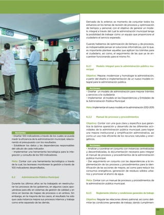 Derivado de lo anterior, es momento de conjuntar todos los
                                                             esfuerzos en los temas de revisión de procesos y optimización
                                                             de tiempos y personal, con el objetivo de generar un mode-
                                                             lo integral a través del cual la administración municipal tenga
                                                             la posibilidad de trabajar como un equipo que proporcione al
                                                             ciudadano el servicio esperado.

                                                             Cuando hablamos de optimización de tiempos y de procesos,
                                                             es indispensable pensar en soluciones informáticas, por lo que,
                                                             es importante plantear aquellas que agilicen los trámites para
                                                             el ciudadano, así como, el seguimiento de las que ya se en-




                                                             6.2.1      Modelo integral para la administración pública mu-
                                                             nicipal

                                                             Objetivo: Mejorar, modernizar y homologar la administración,
                                                             a partir del diseño e implementación de un nuevo modelo in-
                                                             tegral para la administración pública.

                                                                Acciones:
                                                             • Diseñar un modelo de administración para mejorar trámites
                                                             y servicios a la ciudadanía
                                                             • Implementar el modelo en las Dependencias y Entidades de
                                                             la Administración Pública Municipal

                                                             Meta: Implementar el nuevo modelo en la administración 2012-2015



                                                             6.2.2      Manual de procesos y procedimientos

                                                             Objetivo:                                                   -
                                                             tice la óptima operación y desarrollo de las diferentes acti-
                                                             vidades de la administración pública municipal, para lograr
   Acciones:
• Diseñar 100 indicadores a través de los cuales se pueda                                                                    -
                                                        -    géticos.
nando el presupuesto con los resultados.
• Establecer los datos y las dependencias responsables          Acciones:
del cálculo de cada indicador.                               • Analizar y coordinar en conjunto con instancias centralizadas
• Implementar una herramienta tecnológica para la inte-      y descentralizadas, la documentación necesaria para integrar
gración y consulta de los 100 indicadores.                   el manual de procesos y procedimientos de la administración
                                                             pública municipal.
Meta: Contar con una herramienta tecnológica a través        • Dar seguimiento en conjunto con las dependencias a la im-
de la cual, los leoneses monitoreen la gestión a través de   plementación de los procesos y procedimientos para la iden-
100 indicadores desarrollados.
                                                             consumos energéticos, generación de residuos sólidos urba-
                                                             nos y promover el ahorro de agua.
6.2      Administración Pública Municipal
                                                             Meta: Contar con un manual de procesos y procedimientos de
Durante los últimos años se ha trabajado en reestructu-      la administración pública municipal.
rar los procesos de los gobiernos, en algunos casos apo-
yándose para ello en sistemas de gestión de calidad y en
otros en teorías de mapeo de procesos o en ambos. Sin        6.2.3      Reglamento interior y condiciones generales de trabajo
embargo, en la mayoría de los casos, el resultado ha sido
que cada instancia mejora sus procesos internos y trabaja    Objetivo: Regular las relaciones obrero patronal, así como deli-
como ente separado de las demás.                             mitar las condiciones generales de trabajo, dando cumplimien-


                                                                                                                                 133
 