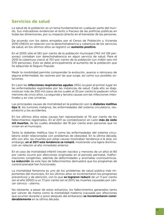 Servicios de salud
La salud de la población es un tema fundamental en cualquier parte del mun-
do. Sus indicadores evidencian el éxito o fracaso de las políticas públicas en
todas las dimensiones, por su impacto directo en el bienestar de las personas.

De acuerdo con los datos arrojados por el Censo de Población y Vivienda
2010 (INEGI) en relación con la derechohabiencia y cobertura de los servicios
de salud, en los últimos años se registró un aumento positivo.

En el 2005 sólo el 58.1 por ciento de la población municipal (742 mil 126 per-
sonas) contaban con derechohabiencia en algún servicio de salud. Para el
2010 la cobertura creció al 70.1 por ciento de la población (un millón seis mil
570 personas). Esto se debe principalmente al aumento de la población que
ha adquirido el Seguro Popular.

Medir la morbilidad permite comprender la evolución, avance o retroceso de
alguna enfermedad, las razones por las que surge, así como sus posibles so-
luciones.

En León las infecciones respiratorias agudas (IRA) ocupan el primer lugar en
las enfermedades registradas por las instancias de salud. Cada año se diag-
nostican más de 200 mil casos de los cuales el 35 por ciento lo padecen niños
menores de cinco años. La segunda y tercera causas son las infecciones intes-
tinales y en vías urinarias.

Las principales causas de mortalidad en la población son la diabetes mellitus
tipo II, los tumores malignos, las enfermedades del sistema circulatorio, res-
piratorio y los accidentes.

En los últimos años estas causas han representado el 70 por ciento de los
fallecimientos registrados. En el 2011 se contabilizaron en León más de siete
mil muertes, de las cuales alrededor del 18 por ciento eran personas que no
vivían en el municipio.

Tanto la diabetes mellitus tipo II como las enfermedades del sistema circu-
latorio están relacionadas con problemas de obesidad. En la última década,
año con año, las muertes por estas causas mostraban tendencia a la alza; sin
embargo, en el 2011 esta tendencia se rompió, mostrando una ligera disminu-
ción en relación al año inmediato anterior.

En el caso de mortalidad infantil (recién nacidos y menores de un año) el 80
por ciento ocurre por afecciones originadas en el periodo perinatal, malfor-
maciones congénitas, además de deformidades y anomalías cromosómicas.
La reducción de este tipo de fallecimientos demuestra que los programas de
control prenatal han funcionado.

La mortalidad femenina es uno de los problemas de salud pública más im-
portantes del municipio. En los últimos años se incrementaron los programas
preventivos y de atención, con lo que se lograron reducir de un 11 por ciento
(en el año 2000) a un 7.1 por ciento (en el 2011) las muertes causadas por cán-
cer cérvico - uterino.

No obstante, a pesar de estos esfuerzos, los fallecimientos generados tanto
por cáncer de mama como la mortalidad materna (causada por afecciones
que ocurren durante o poco después del embarazo) se incrementaron consi-
derablemente en la última década.


                                                                                  25
 