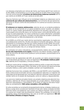 Los decesos originados por cáncer de mama, que fueron del 8.7 por ciento en
el año 2000, incrementaron a un 13.7 por ciento en el 2011. Pese a los progra-
mas de control prenatal, el número de defunciones maternas aumentó del 10
por ciento en el 2000, al 17 por ciento en el año 2011.


carencia de una cultura de salud preventiva y con el hecho de que aproxima-
damente un 30 por ciento de esta población no cuenta con acceso a servicios
de salud.

El embarazo en mujeres adolescentes, además de ser un evidente problema
de salud, se ha convertido en un grave problema social. Cuando una adoles-
cente se vuelve madre generalmente abandona los estudios para asumir un
nuevo papel como ama de casa o, en muchos casos, como jefa de familia, para
el que no está preparada. Su nueva condición la vuelve altamente vulnerable

económicas por su falta de preparación y de tiempo.

En el 2009, en el 16.5 por ciento de los nacimientos registrados, la madre era
una adolescente (entre 10 y 19 años de edad al momento del parto), cifra que
representa un incremento del dos por ciento respecto al año 2005. De acuer-
do a los registros de INEGI en el 2011 esta cifra alcanzó el 17.5 por ciento; 1.5
puntos porcentuales más, en un rango de tiempo menor.

En contraste con estos indicadores, el equipamiento médico de León es uno
de los más importantes en la región. Presenta una oferta variada y especiali-
zada de servicios de salud tanto públicos como privados, concentrados en la
zona urbana.

Hasta el mes de septiembre del 2011, de acuerdo con datos proporcionados
por la Secretaría de Salud, en León se registraron 78 unidades médicas públi-
cas, además de 51 hospitales y clínicas privados.

El 80 por ciento de las unidades médicas públicas están a cargo de la Secreta-
ría de Salud de Guanajuato (SSG). De éstas, en 65 centros de salud se brinda
consulta médica y sólo cuatro unidades cuentan con hospitalización.

Además funcionan tres unidades del IMSS y una del ISSSTE como hospitales.
Estas instituciones le brindan servicio a la población adscrita a un régimen de
seguridad social generado por una relación laboral y atienden a personas que
residen tanto en el estado de Guanajuato, como en Jalisco y Aguascalientes.

Los servicios médicos privados tienen una amplia cobertura de atención hos-
pitalaria, además de clínicas especializadas en cirugía plástica, oftalmología,
atención odontológica y hemodiálisis. En el 2010, en algunos de estos hospi-
tales se contabilizaron 306 camas censables y 40 quirófanos.

En años recientes se incrementó el equipamiento de las unidades médicas pú-
blicas a cargo de la Jurisdicción Sanitaria VII de León. Estas unidades brindan
atención tanto a la población que cuenta con Seguro Popular como a la que
no cuenta con ningún tipo de prestación médica. Sin embargo, el número de
pacientes sigue incrementándose; tan solo en el 2011 se registraron 180 mil
                                           .




                                                                                    27
 
