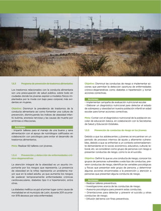 1.5.3    Programa de prevención de trastornos alimentarios   Objetivo: Disminuir las conductas de riesgo e implementar ac-
                                                             ciones que permitan la detección oportuna de enfermedades
Los trastornos relacionados con la conducta alimentaria      crónico-degenerativas como diabetes e hipertensión y tomar
son una preocupación de salud pública, sobre todo en         acciones correctivas.
ciudades donde los jóvenes aspiran a modelos físicos im-
plantados por la moda con bajo peso corporal, más evi-          Acciones:
dentes en mujeres.                                           • Implementar campaña de evaluación nutricional escolar
                                                             • Elaborar un diagnóstico nutricional para detectar el estado
Objetivo: Disminuir la prevalencia de trastornos de la       de sobrepeso y obesidad en nuestra población infantil en edad
conducta alimentaria así como fomentar una cultura de        escolar para tomar acciones correctivas.
prevención, disminuyendo los índices de obesidad infan-
til, bulimia, anorexia nerviosa y las causas de muerte por   Meta: Contar con el diagnóstico nutricional de la población es-
arritmias e infecciones.                                     colar de educación básica, en colaboración con la Secretarías
                                                             de Salud y Educación Estatales.
   Acciones:
• Impartir talleres para el manejo de una buena y sana       1.5.5    Prevención de conductas de riesgo en los jóvenes

colaboración con psicólogos para evitar el desarrollo de     Debido a que los adolescentes y jóvenes se encuentran en un
trastornos alimentarios.                                     periodo de procesos internos de ajuste y altamente vulnera-
                                                             bles, debido a que se enfrentan a un contexto extremadamen-
Meta: Realizar 60 talleres con jóvenes.                      te demandante en lo social, económico, educativo, cultural, la-
                                                             boral, etc. se consideran como grupo de personas con riesgo a
                                                             presentar conductas de riesgo, como lo es el suicidio.
1.5.4   Prevención y detección de enfermedades cró-
nico-degenerativas                                           Objetivo:
                                                             grupos de personas vulnerables a este tipo de conductas, pre-
La atención integral de la obesidad es un asunto im-
portante por los riesgos que representa. La presencia        y físicas que presentan este grupo de persona, y determinar
de obesidad en la niñez representa un problema ma-           algunas acciones encaminadas a la prevención y atención a
yor que en la edad adulta, ya que aumenta los riesgos        personas que presentan alguna conducta de riesgo.
de padecer tempranamente enfermedades crónicas
cardiovasculares, diabetes tipo II e hipertensión, entre         Acciones:
otras.                                                       • Realizar talleres preventivos.
                                                             • Investigaciones acerca de las conductas de riesgo.
La diabetes mellitus ocupó el primer lugar como causa de     • Asesoría psicológica para prevenir estas conductas.
mortalidad en el municipio de León, durante 2011 ocurrie-    • Orientaciones para detectar y prevenir el suicidio y otras
ron 978 decesos por esta enfermedad.                         conductas de riesgo.
                                                             •


                                                                                                                               67
 