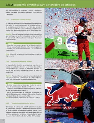 EJE 2

     nuevos mercados, impulsando una oferta turística plural
     y accesible.



     2.6.1    Señalización turística de León

     En el ámbito del turismo, dotar a los visitantes de informa-
     ción sobre los atractivos culturales de la ciudad, así como
     de las opciones de los bienes y servicios que ofrece el
     municipio. Es un factor que incidirá en que los turistas se
     sientan bien atendidos y prolonguen su estancia en León.

     Objetivo: Dotar a la ciudad de León de una señalética

     de brindarle la información adecuada para desarrollar
     sus actividades.

        Acciones:
     • Desarrollar un programa general de señalización turística.
     • Colocar la señalización turística en los espacios públicos

     sus recorridos.

     Meta: Colocar la señalización turística determinada en
     el programa.




     La capacitación turística es una pieza esencial para
     brindar al visitante atención y servicios de calidad.
     Otra estrategia que funciona en diferentes destinos tu-




     Objetivo: Profesionalizar al sector turismo de León, tanto
     para brindar atención e información de calidad al turista,
     como para convertirlos en promotores turísticos.

        Acciones:
     •                                                          -
     dores de servicios con el distintivo HMS.
     • Alinear las acciones turísticas para mejorar los indicado-
     res que se manejan en la Agenda 21.
     • Alianza con la Secretaría de Desarrollo Turístico del Es-

     • Recopilar datos de relevancia turística
     Meta:



     2.6.3    Vinculación escuelas-sector turismo

     El municipio de León cuenta con 58 opciones de estudios
     de licenciaturas, maestrías y doctorados. Se deben desarro-
                                                                  -
     cos y las instituciones educativas, para desarrollar productos
     turísticos que cuenten con solidez y viabilidad en la opera-
     ción, para incrementar la actividad turística del municipio.


84
 