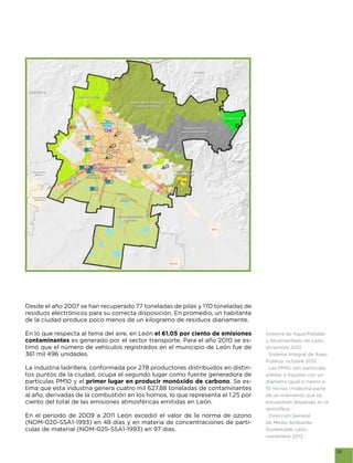 Desde el año 2007 se han recuperado 77 toneladas de pilas y 170 toneladas de
residuos electrónicos para su correcta disposición. En promedio, un habitante


En lo que respecta al tema del aire, en León el 61.05 por ciento de emisiones     Sistema de Agua Potable
contaminantes es generado por el sector transporte. Para el año 2010 se es-       y Alcantarillado de León,
timó que el número de vehículos registrados en el municipio de León fue de        diciembre 2012.
361 mil 496 unidades.                                                              Sistema Integral de Aseo
                                                                                  Público, octubre 2012.
La industria ladrillera, conformada por 278 productores distribuidos en distin-    Las PM10, son partículas
tos puntos de la ciudad, ocupa el segundo lugar como fuente generadora de         sólidas o líquidas con un
partículas PM10 y el primer lugar en producir monóxido de carbono. Se es-         diámetro igual o menor a
tima que esta industria genera cuatro mil 627.88 toneladas de contaminantes       10 micras (milésima parte
al año, derivadas de la combustión en los hornos, lo que representa el 1.25 por   de un milímetro) que se
ciento del total de las emisiones atmosféricas emitidas en León.                  encuentran dispersas en la
                                                                                  atmósfera.
En el periodo de 2009 a 2011 León excedió el valor de la norma de ozono            Dirección General
(NOM-020-SSA1-1993) en 48 días y en materia de concentraciones de partí-          de Medio Ambiente
culas de material (NOM-025-SSA1-1993) en 97 días.                                 Sustentable León,
                                                                                  noviembre 2012.


                                                                                                               39
 