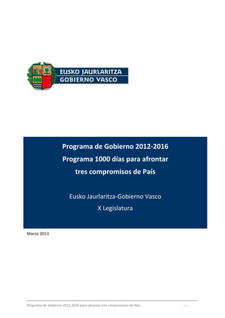 Programa de Gobierno 2012-2016
                     Programa 1000 días para afrontar
                             tres compromisos de País


                         Eusko Jaurlaritza-Gobierno Vasco
                                           X Legislatura


Marzo 2013




Programa de Gobierno 2012-2016 para afrontar tres compromisos de País   - -
 