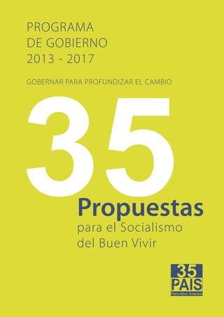 PROGRAMA DE GOBIERNO 2013 - 2017




PROGRAMA
DE GOBIERNO
2013 - 2017
GOBERNAR PARA PROFUNDIZAR EL CAMBIO




            Propuestas
            para el Socialismo
            del Buen Vivir



        1
 