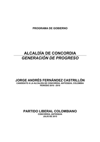 PROGRAMA DE GOBIERNO
ALCALDÍA DE CONCORDIA
GENERACIÓN DE PROGRESO
JORGE ANDRÉS FERNÁNDEZ CASTRILLÓN
CANDIDATO A LA ALCALDÍA DE CONCORDIA, ANTIOQUIA, COLOMBIA
PERIODO 2016 - 2019
PARTIDO LIBERAL COLOMBIANO
CONCORDIA, ANTIOQUIA
JULIO DE 2015
 
