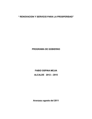 “ RENOVACION Y SERVICIO PARA LA PROSPERIDAD”




          PROGRAMA DE GOBIERNO




             FABIO OSPINA MEJIA

            ALCALDE 2012 – 2015




           Aranzazu agosto del 2011
 
