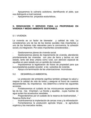 -     Apoyaremos la culinaria autóctona, identificando el plato, que
nos distinguirá a nivel nacional.
-     Apoyaremos los proyectos ecoturísticos.



5- RENOVACION Y SERVICIO PARA LA PROPERIDAD EN
VIVIENDA Y MEDIO AMBIENTE SOSTENIBLE.


5.1. VIVIENDA

La vivienda es un factor de bienestar y calidad de vida. La
consideramos uno de los de los bienes sociales más importantes y
uno de los factores más relevantes para la convivencia, la cohesión
social y la integración. Por estos importantes considerandos ;

-      Gestionaremos planes de vivienda social.
-      Gestionaremos planes de mejoramiento de vivienda, atendiendo
prioritariamente las viviendas con piso de tierra y techos en mal
estado, tanto del área urbana como rural, con atención especial de
aquellas en peor estado con un sentido de inclusión.
-      Impulsaremos la legalización de títulos de propiedad para que
sus propietarios puedan acceder a los subsidios de vivienda.
-      Apoyo a la terminación de las urbanizaciones inconclusas.

5.2.    DESARROLLO AMBIENTAL

     La protección del ambiente significa también proteger la salud y
mejorar la calidad de vida de todos y asegurar el futuro de nuestros
descendientes. Su importancia nos determina a tomar las siguientes
acciones:
-     Fortaleceremos el cuidado de las microcuencas especialmente
las de los ríos Chamberí, La Honda y aquellas , cuyas fuentes de
agua surten los acueductos veredales.
-     Propenderemos por el cuidado de la reserva de biodiversidad , “
Reserva Doña Ana”.
-     Incentivaremos la implantación de cercas vivas y la reforestación
-     Fomentaremos la producción agrícola limpia , la agricultura
orgánica y los mercados verdes,
 