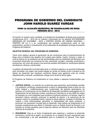 PROGRAMA DE GOBIERNO DEL CANDIDATO
      JOHN HAROLD SUAREZ VARGAS
      PARA LA ALCALDÍA MUNICIPAL DE GUADALAJARA DE BUGA
                      PERIODO 2012 - 2015


Al inscribir mi nombre como candidato a la Alcaldía de Guadalajara de Buga para el período
constitucional 2012 – 2015 por la coalición conformada por los partidos AUTORIDADES
INDÍGENAS DE COLOMBIA - AICO y PARTIDO SOCIAL DE UNIDAD NACIONAL –
PARTIDO DE LA U y en cumplimiento del mandato constitucional sobre el voto
programático, someto a consideración de los habitantes de Guadalajara de Buga el presente
Programa de Gobierno:

OBJETIVO GENERAL DEL PROGRAMA DE GOBIERNO.

Tiene como objetivo general la generación de las condiciones para el posicionamiento de
Buga como el destino más atractivo de la región para habitar, invertir, comprar y visitar, lo
cual se traduce en la ampliación de las oportunidades para los habitantes del Municipio que
le permitan desarrollar sus iniciativas de vida, educativas, sociales, culturales, productivas y
económicas, así como del acceso a los servicios sociales del Estado en condiciones óptimas
de eficiencia, eficacia y oportunidad.

La gestión del desarrollo municipal debe tener un enfoque regional y se asumirá el liderazgo
para consolidar una región que pueda trabajar en temas de interés común incluidos en los
planes de desarrollo que requieran conformar bloque para gestionar ante los niveles
departamental y nacional, consolidando a Buga como el eje de dicha región.

El Programa de Gobierno se fundamenta en cinco pilares o aspectos fundamentales que
son:

1. JUSTICIA SOCIAL: La creación de condiciones para garantizar oportunidades sociales
   a la población contribuye necesariamente a reducir la desigualdad social a partir de una
   visión integral y multidimensional para contrarrestar los factores generadores de
   pobreza, en consonancia con los Objetivos de Desarrollo del Milenio promulgados por la
   Organización de las Naciones Unidas, suscritos por Colombia en el año 2000 los cuales
   se expresan en unos propósitos para erradicar la pobreza extrema y el hambre, lograr la
   educación básica universal, promover la equidad de género y la autonomía de las
   mujeres, reducir la mortalidad infantil, mejorar la salud materna, combatir el VIH/Sida, la
   malaria y otras enfermedades; garantizar la sostenibilidad del medio ambiente, y
   promover una asociación mundial para el desarrollo. Esta política se fundamenta en el
   precepto constitucional que define a Colombia como un Estado Social de Derecho y se
   expresa en brindar garantías para el ejercicio efectivo de Derechos para los diferentes
   sectores de la población.

2. SEGURIDAD: Este es un factor fundamental para apalancar y sostener el desarrollo
   económico y social de la región, se constituye en un aspecto de gran importancia para
   los inversionistas y de alta sensibilidad para la ciudadanía en general. Para lograr
 