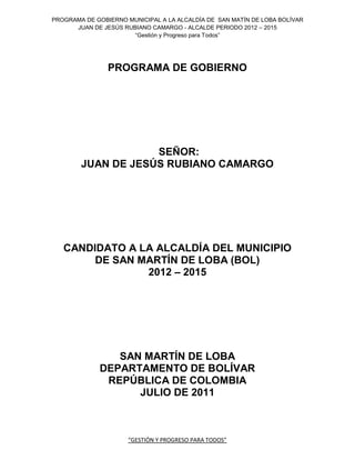 PROGRAMA DE GOBIERNO MUNICIPAL A LA ALCALDÍA DE SAN MATÍN DE LOBA BOLÍVAR
      JUAN DE JESÚS RUBIANO CAMARGO - ALCALDE PERIODO 2012 – 2015
                       “Gestión y Progreso para Todos”




                PROGRAMA DE GOBIERNO




                    SEÑOR:
        JUAN DE JESÚS RUBIANO CAMARGO




   CANDIDATO A LA ALCALDÍA DEL MUNICIPIO
        DE SAN MARTÍN DE LOBA (BOL)
                2012 – 2015




                SAN MARTÍN DE LOBA
             DEPARTAMENTO DE BOLÍVAR
              REPÚBLICA DE COLOMBIA
                   JULIO DE 2011



                      “GESTIÓN Y PROGRESO PARA TODOS”
 