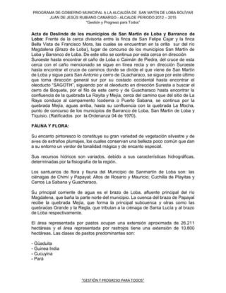 PROGRAMA DE GOBIERNO MUNICIPAL A LA ALCALDÍA DE SAN MATÍN DE LOBA BOLÍVAR
      JUAN DE JESÚS RUBIANO CAMARGO - ALCALDE PERIODO 2012 – 2015
                       “Gestión y Progreso para Todos”


Acta de Deslinde de los municipios de San Martín de Loba y Barranco de
Loba: Frente de la cerca divisoria entre la finca de San Felipe Cajar y la finca
Bella Vista de Francisco Mora, las cuales se encuentran en la orilla sur del río
Magdalena (Brazo de Loba), lugar de concurso de los municipios San Martín de
Loba y Barranco de Loba. De este sitio se continua por esta cerca en dirección
Suroeste hasta encontrar el caño de Loba o Caimán de Piedra, del cruce de esta
cerca con el caño mencionado se sigue en línea recta y en dirección Suroeste
hasta encontrar el cruce de caminos donde se divide el que viene de San Martín
de Loba y sigue para San Antonio y cerro de Guacharaco, se sigue por este último
que toma dirección general sur por su costado occidental hasta encontrar el
oleoducto “SAGOTH”, siguiendo por el oleoducto en dirección Sureste a buscar el
cerro de Boquete, por el filo de este cerro y de Guacharaco hasta encontrar la
confluencia de la quebrada La Rayita y Mejía, cerca del camino que del sitio de La
Raya conduce al campamento Icodema o Puerto Sabana, se continua por la
quebrada Mejía, aguas arriba, hasta su confluencia con la quebrada La Mocha,
punto de concurso de los municipios de Barranco de Loba, San Martín de Loba y
Tiquisio. (Ratificados por la Ordenanza 04 de 1970).

FAUNA Y FLORA:

Su encanto pintoresco lo constituye su gran variedad de vegetación silvestre y de
aves de extraños plumajes, los cuales conservan una belleza poco común que dan
a su entorno un verdor de tonalidad mágica y de encanto especial.

Sus recursos hídricos son variados, debido a sus características hidrográficas,
determinadas por la fisiografía de la región.

Los santuarios de flora y fauna del Municipio de Sanmartín de Loba son: las
ciénagas de Chimí y Papayal; Altos de Rosario y Mauricio; Cuchilla de Playitas y
Cerros La Sabana y Guacharaco.

Su principal corriente de agua es el brazo de Loba, afluente principal del río
Magdalena, que baña la parte norte del municipio. La cuenca del brazo de Papayal
recibe la quebrada Mejía, que forma la principal subcuenca y otras como las
quebradas Grande y la Regla, que tributan a la ciénaga de Santa Lucía y al brazo
de Loba respectivamente.

El área representada por pastos ocupan una extensión aproximada de 26.211
hectáreas y el área representada por rastrojos tiene una extensión de 10.800
hectáreas. Las clases de pastos predominantes son:

- Güaduita
- Guinea India
- Cucuyina
- Pará



                         “GESTIÓN Y PROGRESO PARA TODOS”
 