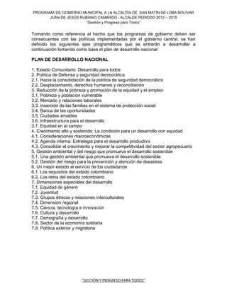 PROGRAMA DE GOBIERNO MUNICIPAL A LA ALCALDÍA DE SAN MATÍN DE LOBA BOLÍVAR
      JUAN DE JESÚS RUBIANO CAMARGO - ALCALDE PERIODO 2012 – 2015
                       “Gestión y Progreso para Todos”


Tomando como referencia el hecho que los programas de gobierno deben ser
consecuentes con las políticas implementadas por el gobierno central, se han
definido los siguientes ejes programáticos que se entrarán a desarrollar a
continuación tomando como base el plan de desarrollo nacional:

PLAN DE DESARROLLO NACIONAL

1. Estado Comunitario: Desarrollo para todos
2. Política de Defensa y seguridad democrática
2.1. Hacia la consolidación de la política de seguridad democrática
2.2. Desplazamiento, derechos humanos y reconciliación
3. Reducción de la pobreza y promoción de la equidad y el empleo
3.1. Pobreza y población vulnerable
3.2. Mercado y relaciones laborales
3.3. Inserción de las familias en el sistema de protección social
3.4. Banca de las oportunidades
3.5. Ciudades amables
3.6. Infraestructura para el desarrollo
3.7. Equidad en el campo
4. Crecimiento alto y sostenido: La condición para un desarrollo con equidad
4.1. Consideraciones macroeconómicas
4.2. Agenda interna: Estrategia para el desarrollo productivo
4.3. Consolidar el crecimiento y mejorar la competitividad del sector agropecuario
5. Gestión ambiental y del riesgo que promueva el desarrollo sostenible
5.1. Una gestión ambiental que promueva el desarrollo sostenible
5.2. Gestión del riesgo para la prevención y atención de desastres
6. Un mejor estado al servicio de los ciudadanos
6.1. Los requisitos del estado colombiano
6.2. Los retos del estado colombiano
7. Dimensiones especiales del desarrollo
7.1. Equidad de género
7.2. Juventud
7.3. Grupos étnicos y relaciones interculturales
7.4. Dimensión regional
7.5. Ciencia, tecnología e innovación
7.6. Cultura y desarrollo
7.7. Demografía y desarrollo
7.8. Sector de la economía solidaria
7.9. Política exterior y migratoria




                         “GESTIÓN Y PROGRESO PARA TODOS”
 