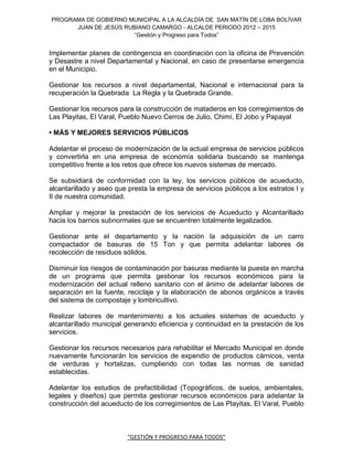 PROGRAMA DE GOBIERNO MUNICIPAL A LA ALCALDÍA DE SAN MATÍN DE LOBA BOLÍVAR
      JUAN DE JESÚS RUBIANO CAMARGO - ALCALDE PERIODO 2012 – 2015
                       “Gestión y Progreso para Todos”


Implementar planes de contingencia en coordinación con la oficina de Prevención
y Desastre a nivel Departamental y Nacional, en caso de presentarse emergencia
en el Municipio.

Gestionar los recursos a nivel departamental, Nacional e internacional para la
recuperación la Quebrada La Regla y la Quebrada Grande.

Gestionar los recursos para la construcción de mataderos en los corregimientos de
Las Playitas, El Varal, Pueblo Nuevo Cerros de Julio, Chimí, El Jobo y Papayal

• MÁS Y MEJORES SERVICIOS PÚBLICOS

Adelantar el proceso de modernización de la actual empresa de servicios públicos
y convertirla en una empresa de economía solidaria buscando se mantenga
competitivo frente a los retos que ofrece los nuevos sistemas de mercado.

Se subsidiará de conformidad con la ley, los servicios públicos de acueducto,
alcantarillado y aseo que presta la empresa de servicios públicos a los estratos I y
II de nuestra comunidad.

Ampliar y mejorar la prestación de los servicios de Acueducto y Alcantarillado
hacia los barrios subnormales que se encuentren totalmente legalizados.

Gestionar ante el departamento y la nación la adquisición de un carro
compactador de basuras de 15 Ton y que permita adelantar labores de
recolección de residuos sólidos.

Disminuir los riesgos de contaminación por basuras mediante la puesta en marcha
de un programa que permita gestionar los recursos económicos para la
modernización del actual relleno sanitario con el ánimo de adelantar labores de
separación en la fuente, reciclaje y la elaboración de abonos orgánicos a través
del sistema de compostaje y lombricultivo.

Realizar labores de mantenimiento a los actuales sistemas de acueducto y
alcantarillado municipal generando eficiencia y continuidad en la prestación de los
servicios.

Gestionar los recursos necesarios para rehabilitar el Mercado Municipal en donde
nuevamente funcionarán los servicios de expendio de productos cárnicos, venta
de verduras y hortalizas, cumpliendo con todas las normas de sanidad
establecidas.

Adelantar los estudios de prefactibilidad (Topográficos, de suelos, ambientales,
legales y diseños) que permita gestionar recursos económicos para adelantar la
construcción del acueducto de los corregimientos de Las Playitas, El Varal, Pueblo



                         “GESTIÓN Y PROGRESO PARA TODOS”
 
