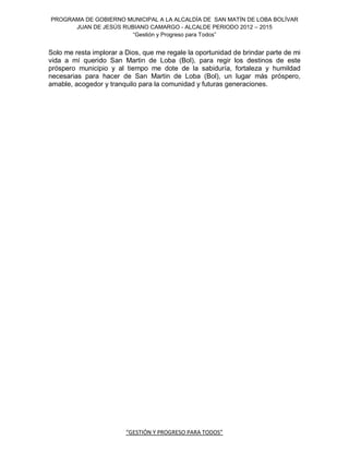 PROGRAMA DE GOBIERNO MUNICIPAL A LA ALCALDÍA DE SAN MATÍN DE LOBA BOLÍVAR
      JUAN DE JESÚS RUBIANO CAMARGO - ALCALDE PERIODO 2012 – 2015
                       “Gestión y Progreso para Todos”


Solo me resta implorar a Dios, que me regale la oportunidad de brindar parte de mi
vida a mí querido San Martin de Loba (Bol), para regir los destinos de este
próspero municipio y al tiempo me dote de la sabiduría, fortaleza y humildad
necesarias para hacer de San Martin de Loba (Bol), un lugar más próspero,
amable, acogedor y tranquilo para la comunidad y futuras generaciones.




                         “GESTIÓN Y PROGRESO PARA TODOS”
 