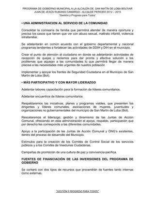 PROGRAMA DE GOBIERNO MUNICIPAL A LA ALCALDÍA DE SAN MATÍN DE LOBA BOLÍVAR
      JUAN DE JESÚS RUBIANO CAMARGO - ALCALDE PERIODO 2012 – 2015
                       “Gestión y Progreso para Todos”


• UNA ADMINISTRACION AL SERVICIO DE LA COMUNIDAD

Consolidar la comisaría de familia que permitirá atender de manera oportuna y
precisa los casos que tienen que ver con abuso sexual, maltrato infantil, violencia
intrafamiliar.

Se adelantarán en común acuerdo con el gobierno departamental y nacional
programas tendientes a fortalecer las actividades de DDIH y DIH en el municipio.

Crear el punto de atención al ciudadano en donde se adelantarán actividades de
recepción de quejas y reclamos para dar pronta y efectiva solución a los
problemas que aquejan a las comunidades lo que permitirá llegar de manera
precisa a las necesidades más urgentes de nuestra población

Implementar y apoyar los frentes de Seguridad Ciudadana en el Municipio de San
Martin de Loba (Bol).

• MÁS PARTICIPATIVO Y CON MAYOR LIDERAZGO

Adelantar labores capacitación para la formación de líderes comunitarios.

Adelantar encuentros de líderes comunitarios

Respaldaremos las iniciativas, planes y programas viables, que presenten los
dirigentes y líderes comunales, asociaciones de mujeres, juventudes y
organizaciones no gubernamentales del municipio de San Martin de Loba (Bol).

Rescataremos el liderazgo, gestión y dinamismo de las Juntas de Acción
Comunal, ofreciendo en esta administración el apoyo, respaldo, participación que
por derecho les corresponde a las diferentes comunidades.

Apoyo a la participación de las Juntas de Acción Comunal y ONG’s existentes,
dentro del proceso de desarrollo del Municipio.

Estímulos para la creación de los Comités de Control Social de los servicios
públicos y a los Comités de Veedurías Ciudadanas.

Campañas de promoción de una cultura de paz y convivencia pacífica.

FUENTES DE FINANCIACIÓN DE LAS INVERSIONES DEL PROGRAMA DE
GOBIERNO

Se contará con dos tipos de recursos que provendrán de fuentes tanto internas
como externas.




                         “GESTIÓN Y PROGRESO PARA TODOS”
 