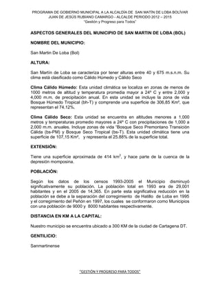 PROGRAMA DE GOBIERNO MUNICIPAL A LA ALCALDÍA DE SAN MATÍN DE LOBA BOLÍVAR
      JUAN DE JESÚS RUBIANO CAMARGO - ALCALDE PERIODO 2012 – 2015
                       “Gestión y Progreso para Todos”


ASPECTOS GENERALES DEL MUNICIPIO DE SAN MARTIN DE LOBA (BOL)

NOMBRE DEL MUNICIPIO:

San Martin De Loba (Bol)

ALTURA:

San Martín de Loba se caracteriza por tener alturas entre 40 y 675 m.s.n.m. Su
clima está clasificado como Cálido Húmedo y Cálido Seco

Clima Cálido Húmedo: Esta unidad climática se localiza en zonas de menos de
1000 metros de altitud y temperatura promedia mayor a 24º C y entre 2,000 y
4,000 m.m. de precipitación anual. En esta unidad se incluye la zona de vida
Bosque Húmedo Tropical (bh-T) y comprende una superficie de 306,85 Km², que
representan el 74.12%.

Clima Cálido Seco: Esta unidad se encuentra en altitudes menores a 1,000
metros y temperaturas promedio mayores a 24º C con precipitaciones de 1,000 a
2,000 m.m. anuales. Incluye zonas de vida “Bosque Seco Premontano Transición
Cálida (bs-PM) y Bosque Seco Tropical (bs-T). Esta unidad climática tiene una
superficie de 107,15 Km², y representa el 25.88% de la superficie total.

EXTENSIÓN:

Tiene una superficie aproximada de 414 km2, y hace parte de la cuenca de la
depresión momposina.

POBLACIÓN:

Según los datos de los censos 1993-2005 el Municipio disminuyó
significativamente su población. La población total en 1993 era de 29,001
habitantes y en el 2005 de 14,365. En parte esta significativa reducción en la
población se debe a la separación del corregimiento de Hatillo de Loba en 1995
y el corregimiento del Peñón en 1997, los cuales se conformaron como Municipios
con una población de 9000 y 8000 habitantes respectivamente.

DISTANCIA EN KM A LA CAPITAL:

Nuestro municipio se encuentra ubicado a 300 KM de la ciudad de Cartagena DT.

GENTILICIO:

Sanmartinense




                           “GESTIÓN Y PROGRESO PARA TODOS”
 