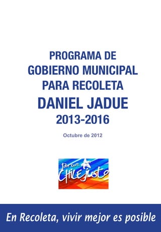 Programa de Gobierno Municipal · Daniel Jadue 2013-2016




          PROGRAMA DE
     GOBIERNO MUNICIPAL
       PARA RECOLETA
       DANIEL JADUE
           2013-2016
             Octubre de 2012




En Recoleta, vivir mejor es posible                                       1
 