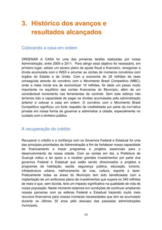 3. Histórico dos avanços e
   resultados alcançados

Colocando a casa em ordem

ORDENAR A CASA foi uma das primeiras tarefas realizadas por nossa
Administração, entre 2009 e 2011. Para atingir esse objetivo foi necessário, em
primeiro lugar, adotar um severo plano de ajuste fiscal e financeiro, renegociar a
dívida acumulada com o INSS e arrumar as contas de inúmeros convênios com
órgãos do Estado e da União. Com a economia de 28 milhões de reais
conseguida através do convênio com o Movimento Brasil Competitivo (MBC),
onde a meta inicial era de economizar 10 milhões, foi dado um passo muito
importante no equilíbrio das contas financeiras do Município, além de um
considerável incremento nas ferramentas de controle. Sem este esforço não
teríamos tido a capacidade de pagar as dívidas acumuladas pela administração
anterior e colocar a casa em ordem. O convênio com o Movimento Brasil
Competitivo significou um forte respaldo de credibilidade por parte da inci1ativa
privada em nossa forma de governar e administrar a cidade, especialmente no
cuidado com o dinheiro público.



A recuperação do crédito

Recuperar o crédito e a confiança com os Governos Federal e Estadual foi uma
das principais prioridades da Administração a fim de fortalecer nossa capacidade
de financiamento e trazer programas e projetos essenciais para o
desenvolvimento da nossa cidade. Com as contas em dia, a Prefeitura de
Guarujá voltou a ter apoio e a receber grandes investimentos por parte dos
governos Federal e Estadual que estão sendo direcionados a projetos e
programas de habitação, saúde, segurança pública, educação, turismo,
infraestrutura urbana, melhoramento de vias, cultura, esporte e lazer.
Praticamente todas as áreas do Município tem sido beneficiadas com a
implantação de um ambicioso plano de investimentos que supera os 340 milhões
de reais e que, sem dúvida, terá um impacto significativo na qualidade de vida de
nossa população. Neste momento estamos em condições de continuar ampliando
nossas parcerias com as esferas Federal e Estadual trazendo muito mais
recursos financeiros para nossas inúmeras necessidades que tem se acumulado
durante os últimos 30 anos pelo descaso das passadas administrações
municipais.

                                           10
 
