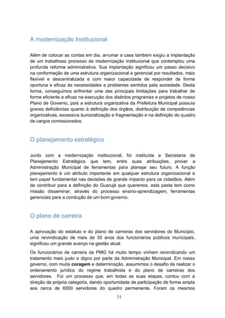 A modernização Institucional

Além de colocar as contas em dia, arrumar a casa também exigiu a implantação
de um trabalhoso processo de modernização institucional que contemplou uma
profunda reforma administrativa. Sua implantação significou um passo decisivo
na conformação de uma estrutura organizacional e gerencial por resultados, mais
flexível e descentralizada e com maior capacidade de responder de forma
oportuna e eficaz às necessidades e problemas sentidos pela sociedade. Desta
forma, conseguimos enfrentar uma das principais limitações para trabalhar de
forma eficiente e eficaz na execução dos distintos programas e projetos de nosso
Plano de Governo, pois a estrutura organizativa da Prefeitura Municipal possuía
graves deficiências quanto à definição dos órgãos, distribuição de competências
organizativas, excessiva burocratização e fragmentação e na definição do quadro
de cargos comissionados.



O planejamento estratégico

Junto com a modernização institucional, foi instituída a Secretaria de
Planejamento Estratégico que tem, entre suas atribuições, prover a
Administração Municipal de ferramentas para planejar seu futuro. A função
planejamento é um atributo importante em qualquer estrutura organizacional e
tem papel fundamental nas decisões de grande impacto para os cidadãos. Além
de contribuir para a definição do Guarujá que queremos, esta pasta tem como
missão disseminar, através do processo ensino-aprendizagem, ferramentas
gerenciais para a condução de um bom governo.



O plano de carreira

A aprovação do estatuto e do plano de carreiras dos servidores do Município,
uma reivindicação de mais de 30 anos dos funcionários públicos municipais,
significou um grande avanço na gestão atual.
Os funcionários de carreira da PMG há muito tempo vinham reivindicando um
tratamento mais justo e digno por parte da Administração Municipal. Em nosso
governo, com muita coragem e determinação, assumimos o desafio de realizar o
ordenamento jurídico do regime trabalhista e do plano de carreiras dos
servidores. Foi um processo que, em todas as suas etapas, contou com a
direção da própria categoria, dando oportunidade de participação de forma ampla
aos cerca de 6000 servidores do quadro permanente. Foram os mesmos
                                          11
 