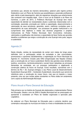 servidores que, através da maneira democrática, optaram pelo regime jurídico
Estatutário e por um Plano de Carreira que possibilitasse a ascensão profissional
pelo mérito e pelo desempenho, além de regularizar situações que anteriormente
não contavam com respaldo legal. Com a nova Lei do Estatuto e do Plano de
Carreiras, a partir de 2013, a Prefeitura Municipal de Guarujá terá maior
capacidade de atender as necessidades atuais e potencias relacionadas com a
contratação, ascensão, promoção por mérito e capacitação, desenvolvimento e
valorização de seus servidores, garantido, assim, melhores condições para o
desempenho de suas atribuições nos processos de gestão institucional e no
cumprimento dos objetivos e metas dos diversos programas e projetos
institucionais do Poder Público Municipal. Sem funcionários motivados,
valorizados e qualificados não teremos a capacidade de fazer frente aos grandes
desafios e problemas que exige a construção de uma Guarujá mais justa, segura
e sustentável.



Agenda 21

Nesta direção, cientes da necessidade de contar com metas de longo prazo
definidas com a participação ampla da sociedade e das comunidades,
promovemos e apoiamos decididamente a implantação do Fórum Municipal da
Agenda 21, movimento iniciado pela ONU (Organização das Nações Unidas)
para a construção de um futuro sustentável. Dentro dos grandes eixos temáticos
(político, econômico, territorial-ambiental e social) foram debatidas as principais
demandas da sociedade, em um processo participativo e objetivando a
construção coletiva do futuro do Guarujá. Como resultado, coincidindo com o
término da Rio + 20, Guarujá entregou o seu Plano Local de Desenvolvimento
Sustentável (Guarujá 2034 – Centenário Sustentável), documento que servirá de
referência para a construção do nosso futuro, mas que já impacta o nosso
presente, uma vez que muitas ações constantes no Plano estão em andamento
com o apoio da Administração Municipal.



Plano Anual e Plano Decenal de Educação

Pela primeira vez na história de Guarujá são elaborados e implementados Planos
de Educação. Desde o ano de 2009 a Gestão Municipal tem se preocupado em
apresentar à sociedade um Plano de Gestão organizado e aprovado pelo
Legislativo.

Ao elaborar um Plano Municipal de Educação para o próximo decênio que
contempla a educação do município em todos os níveis e modalidades de ensino,


                                           12
 