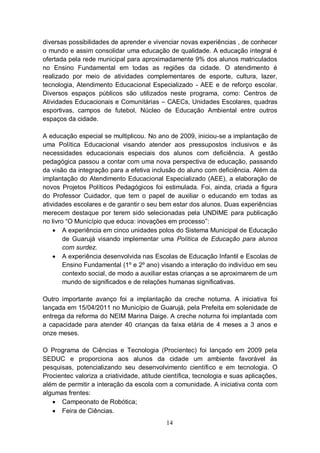 diversas possibilidades de aprender e vivenciar novas experiências , de conhecer
o mundo e assim consolidar uma educação de qualidade. A educação integral é
ofertada pela rede municipal para aproximadamente 9% dos alunos matriculados
no Ensino Fundamental em todas as regiões da cidade. O atendimento é
realizado por meio de atividades complementares de esporte, cultura, lazer,
tecnologia, Atendimento Educacional Especializado - AEE e de reforço escolar.
Diversos espaços públicos são utilizados neste programa, como: Centros de
Atividades Educacionais e Comunitárias – CAECs, Unidades Escolares, quadras
esportivas, campos de futebol, Núcleo de Educação Ambiental entre outros
espaços da cidade.

A educação especial se multiplicou. No ano de 2009, iniciou-se a implantação de
uma Política Educacional visando atender aos pressupostos inclusivos e às
necessidades educacionais especiais dos alunos com deficiência. A gestão
pedagógica passou a contar com uma nova perspectiva de educação, passando
da visão da integração para a efetiva inclusão do aluno com deficiência. Além da
implantação do Atendimento Educacional Especializado (AEE), a elaboração de
novos Projetos Políticos Pedagógicos foi estimulada. Foi, ainda, criada a figura
do Professor Cuidador, que tem o papel de auxiliar o educando em todas as
atividades escolares e de garantir o seu bem estar dos alunos. Duas experiências
merecem destaque por terem sido selecionadas pela UNDIME para publicação
no livro “O Município que educa: inovações em processo”:
     A experiência em cinco unidades polos do Sistema Municipal de Educação
        de Guarujá visando implementar uma Política de Educação para alunos
        com surdez.
     A experiência desenvolvida nas Escolas de Educação Infantil e Escolas de
        Ensino Fundamental (1º e 2º ano) visando a interação do indivíduo em seu
        contexto social, de modo a auxiliar estas crianças a se aproximarem de um
        mundo de significados e de relações humanas significativas.

Outro importante avanço foi a implantação da creche noturna. A iniciativa foi
lançada em 15/04/2011 no Município de Guarujá, pela Prefeita em solenidade de
entrega da reforma do NEIM Marina Daige. A creche noturna foi implantada com
a capacidade para atender 40 crianças da faixa etária de 4 meses a 3 anos e
onze meses.

O Programa de Ciências e Tecnologia (Procientec) foi lançado em 2009 pela
SEDUC e proporciona aos alunos da cidade um ambiente favorável às
pesquisas, potencializando seu desenvolvimento científico e em tecnologia. O
Procientec valoriza a criatividade, atitude científica, tecnologia e suas aplicações,
além de permitir a interação da escola com a comunidade. A iniciativa conta com
algumas frentes:
    Campeonato de Robótica;
    Feira de Ciências.
                                            14
 