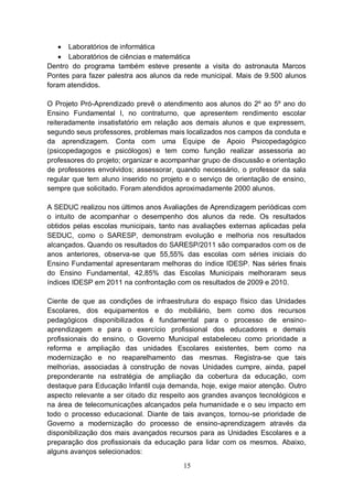  Laboratórios de informática
     Laboratórios de ciências e matemática
Dentro do programa também esteve presente a visita do astronauta Marcos
Pontes para fazer palestra aos alunos da rede municipal. Mais de 9.500 alunos
foram atendidos.

O Projeto Pró-Aprendizado prevê o atendimento aos alunos do 2º ao 5º ano do
Ensino Fundamental I, no contraturno, que apresentem rendimento escolar
reiteradamente insatisfatório em relação aos demais alunos e que expressem,
segundo seus professores, problemas mais localizados nos campos da conduta e
da aprendizagem. Conta com uma Equipe de Apoio Psicopedagógico
(psicopedagogos e psicólogos) e tem como função realizar assessoria ao
professores do projeto; organizar e acompanhar grupo de discussão e orientação
de professores envolvidos; assessorar, quando necessário, o professor da sala
regular que tem aluno inserido no projeto e o serviço de orientação de ensino,
sempre que solicitado. Foram atendidos aproximadamente 2000 alunos.

A SEDUC realizou nos últimos anos Avaliações de Aprendizagem periódicas com
o intuito de acompanhar o desempenho dos alunos da rede. Os resultados
obtidos pelas escolas municipais, tanto nas avaliações externas aplicadas pela
SEDUC, como o SARESP, demonstram evolução e melhoria nos resultados
alcançados. Quando os resultados do SARESP/2011 são comparados com os de
anos anteriores, observa-se que 55,55% das escolas com séries iniciais do
Ensino Fundamental apresentaram melhoras do índice IDESP. Nas séries finais
do Ensino Fundamental, 42,85% das Escolas Municipais melhoraram seus
índices IDESP em 2011 na confrontação com os resultados de 2009 e 2010.

Ciente de que as condições de infraestrutura do espaço físico das Unidades
Escolares, dos equipamentos e do mobiliário, bem como dos recursos
pedagógicos disponibilizados é fundamental para o processo de ensino-
aprendizagem e para o exercício profissional dos educadores e demais
profissionais do ensino, o Governo Municipal estabeleceu como prioridade a
reforma e ampliação das unidades Escolares existentes, bem como na
modernização e no reaparelhamento das mesmas. Registra-se que tais
melhorias, associadas à construção de novas Unidades cumpre, ainda, papel
preponderante na estratégia de ampliação da cobertura da educação, com
destaque para Educação Infantil cuja demanda, hoje, exige maior atenção. Outro
aspecto relevante a ser citado diz respeito aos grandes avanços tecnológicos e
na área de telecomunicações alcançados pela humanidade e o seu impacto em
todo o processo educacional. Diante de tais avanços, tornou-se prioridade de
Governo a modernização do processo de ensino-aprendizagem através da
disponibilização dos mais avançados recursos para as Unidades Escolares e a
preparação dos profissionais da educação para lidar com os mesmos. Abaixo,
alguns avanços selecionados:
                                         15
 