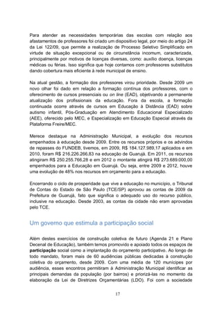 Para atender as necessidades temporárias das escolas com relação aos
afastamentos de professores foi criado um dispositivo legal, por meio do artigo 24
da Lei 122/09, que permite a realização de Processo Seletivo Simplificado em
virtude de situação excepcional ou de circunstância incomum, caracterizada,
principalmente por motivos de licenças diversas, como: auxílio doença, licenças
médicas ou férias. Isso significa que hoje contamos com professores substitutos
dando cobertura mais eficiente à rede municipal de ensino.

Na atual gestão, a formação dos professores virou prioridade. Desde 2009 um
novo olhar foi dado em relação a formação contínua dos professores, com o
oferecimento de cursos presenciais ou on line (EAD), objetivando a permanente
atualização dos profissionais da educação. Fora da escola, a formação
continuada ocorre através de cursos em Educação à Distância (EAD) sobre
autismo infantil, Pós-Graduação em Atendimento Educacional Especializado
(AEE), oferecido pelo MEC, e Especialização em Educação Especial através da
Plataforma Freire/MEC.

Merece destaque na Administração Municipal, a evolução dos recursos
empenhados à educação desde 2009. Entre os recursos próprios e os advindos
de repasses do FUNDEB, tivemos, em 2009, R$ 184.127.989,17 aplicados e em
2010, foram R$ 216.226.266,83 na educação de Guarujá. Em 2011, os recursos
atingiram R$ 250.255.766,28 e em 2012 o montante atingirá R$ 273.689.000,00
empenhados para a Educação em Guarujá. Ou seja, entre 2009 e 2012, houve
uma evolução de 48% nos recursos em orçamento para a educação.

Encerrando o ciclo de prosperidade que vive a educação no município, o Tribunal
de Contas do Estado de São Paulo (TCE/SP) aprovou as contas de 2009 da
Prefeitura de Guarujá, fato que significa o adequado uso do recurso público,
inclusive na educação. Desde 2003, as contas da cidade não eram aprovadas
pelo TCE.


Um governo que estimula a participação social

Além destes exercícios de construção coletiva de futuro (Agenda 21 e Plano
Decenal de Educação), também temos promovido e apoiado todos os espaços de
participação social como a implantação do orçamento participativo. Ao longo de
todo mandato, foram mais de 60 audiências públicas dedicadas à construção
coletiva do orçamento, desde 2009. Com uma média de 120 munícipes por
audiência, esses encontros permitiram à Administração Municipal identificar as
principais demandas da população (por bairros) e priorizá-las no momento da
elaboração da Lei de Diretrizes Orçamentárias (LDO). Foi com a sociedade


                                           17
 