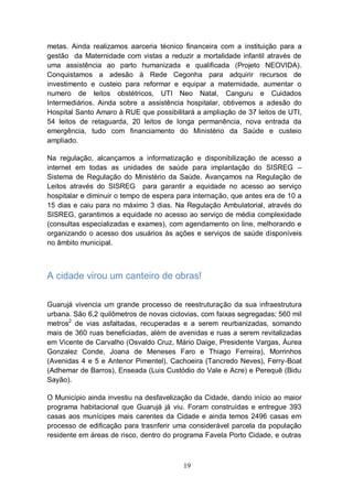 metas. Ainda realizamos aarceria técnico financeira com a instituição para a
gestão da Maternidade com vistas a reduzir a mortalidade infantil através de
uma assistência ao parto humanizada e qualificada (Projeto NEOVIDA).
Conquistamos a adesão à Rede Cegonha para adquirir recursos de
investimento e custeio para reformar e equipar a maternidade, aumentar o
numero de leitos obstétricos, UTI Neo Natal, Canguru e Cuidados
Intermediários. Ainda sobre a assistência hospitalar, obtivemos a adesão do
Hospital Santo Amaro à RUE que possibilitará a ampliação de 37 leitos de UTI,
54 leitos de retaguarda, 20 leitos de longa permanência, nova entrada da
emergência, tudo com financiamento do Ministério da Saúde e custeio
ampliado.

Na regulação, alcançamos a informatização e disponibilização de acesso a
internet em todas as unidades de saúde para implantação do SISREG –
Sistema de Regulação do Ministério da Saúde. Avançamos na Regulação de
Leitos através do SISREG para garantir a equidade no acesso ao serviço
hospitalar e diminuir o tempo de espera para internação, que antes era de 10 a
15 dias e caiu para no máximo 3 dias. Na Regulação Ambulatorial, através do
SISREG, garantimos a equidade no acesso ao serviço de média complexidade
(consultas especializadas e exames), com agendamento on line, melhorando e
organizando o acesso dos usuários às ações e serviços de saúde disponíveis
no âmbito municipal.



A cidade virou um canteiro de obras!

Guarujá vivencia um grande processo de reestruturação da sua infraestrutura
urbana. São 6,2 quilômetros de novas ciclovias, com faixas segregadas; 560 mil
metros2 de vias asfaltadas, recuperadas e a serem reurbanizadas, somando
mais de 360 ruas beneficiadas, além de avenidas e ruas a serem revitalizadas
em Vicente de Carvalho (Osvaldo Cruz, Mário Daige, Presidente Vargas, Áurea
Gonzalez Conde, Joana de Meneses Faro e Thiago Ferreira), Morrinhos
(Avenidas 4 e 5 e Antenor Pimentel), Cachoeira (Tancredo Neves), Ferry-Boat
(Adhemar de Barros), Enseada (Luis Custódio do Vale e Acre) e Perequê (Bidu
Sayão).

O Município ainda investiu na desfavelização da Cidade, dando início ao maior
programa habitacional que Guarujá já viu. Foram construídas e entregue 393
casas aos munícipes mais carentes da Cidade e ainda temos 2496 casas em
processo de edificação para trasnferir uma considerável parcela da população
residente em áreas de risco, dentro do programa Favela Porto Cidade, e outras



                                         19
 