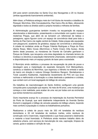 224 para serem construídas na Santa Cruz dos Navegantes e 20 no Acaraú
(ambas aguardando licenciamento ambiental).

Além disso, a Prefeitura entregou mais de 4 mil títulos de moradia a cidadãos do
Perequê, Morrinhos, Sítio Conceiçãozinha, Pae Cará e Rio do Meio, oferecendo
dignidade e todos os direitos sobre a própria moradia a milhares de famílias.

A Administração guarujaense também investiu na recuperação de espaços
abandonados e deteriorados, presenteando a comunidade com quatro novas e
modernas Praças, que além de se tornarem um referencial de beleza e
paisagismo, agora figuram como um espaço de convivência ideal para toda a
família do Pae Cará e da região central da Cidade. Estas praças são equipadas
com playground, academia de ginástica, espaço de convivência e arborização.
A cidade irá revitalizar ainda as Praças Yolanda Rodrigues e Praça do Povo
(Santa Rosa), Mário Covas (Morrinhos) e Padre Cícero (Vila Áurea). Ainda
dentro deste processo, os moradores de Vicente de Carvalho ganharam o
Parque da Cidade, que recuperou uma área degradada no chamado terreno da
Codesp e a devolveu à população inteiramente urbanizada, valorizando a região
e disponibilizando mais um espaço gratuito de lazer para a sociedade.

O Município ainda viabilizou o processo de recuperação da pista de pouso e
decolagem para a implantação do esperado Aeroporto Civil Metropolitano,
construiu a rotatória do Morrinhos, que organizou o trânsito na entrada e saída
do bairro em direção à rodovia Cônego Domênico Rangoni. Revitalizamos o
Túnel Juscelino Kubitschek, implantando revestimento de PVC em sua área
rochosa e melhorando a iluminação e a área destinada a pedestres e ciclistas,
que contam com um local segregado do tráfego de veículos.

Os trabalhos de macrodrenagem do Santo Antônio configuram uma grande
conquista para a população que espera, há mais de 40 anos, uma mudança que
começa a virar realidade, para acabar de uma vez por todas com as enchentes
que tantos transtornos acarretam.

Outro importante avanço foi o processo de implantação da Avenida Perimetral
do Porto de Guarujá, que será totalmente independente da Avenida Santos
Dumont e segregará o tráfego de veículos pesados do tráfego urbano, trazendo
mais conforto à população e a todos os trabalhadores portuários.

Realizamos a coleta de pouco mais de 353 mil toneladas de resíduos
domiciliares e 30 mil toneladas de resíduos inertes, entre resíduos de
construção civil e inservíveis, reaproveitando o que fosse possível e destinando
o restante a local licenciado. A Prefeitura ainda manteve trabalho diário de
zeladoria urbana, com serviços de manutenção de vias, capinação, limpeza de
canais, guias e sarjetas e varrição de ruas.


                                          20
 