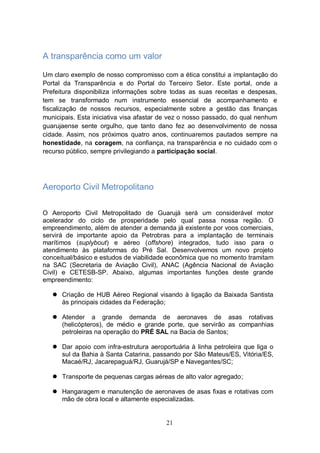 A transparência como um valor

Um claro exemplo de nosso compromisso com a ética constitui a implantação do
Portal da Transparência e do Portal do Terceiro Setor. Este portal, onde a
Prefeitura disponibiliza informações sobre todas as suas receitas e despesas,
tem se transformado num instrumento essencial de acompanhamento e
fiscalização de nossos recursos, especialmente sobre a gestão das finanças
municipais. Esta iniciativa visa afastar de vez o nosso passado, do qual nenhum
guarujaense sente orgulho, que tanto dano fez ao desenvolvimento de nossa
cidade. Assim, nos próximos quatro anos, continuaremos pautados sempre na
honestidade, na coragem, na confiança, na transparência e no cuidado com o
recurso público, sempre privilegiando a participação social.




Aeroporto Civil Metropolitano

O Aeroporto Civil Metropolitado de Guarujá será um considerável motor
acelerador do ciclo de prosperidade pelo qual passa nossa região. O
empreendimento, além de atender a demanda já existente por voos comerciais,
servirá de importante apoio da Petrobras para a implantação de terminais
marítimos (suplybout) e aéreo (offshore) integrados, tudo isso para o
atendimento às plataformas do Pré Sal. Desenvolvemos um novo projeto
conceitual/básico e estudos de viabilidade econômica que no momento tramitam
na SAC (Secretaria de Aviação Civil), ANAC (Agência Nacional de Aviação
Civil) e CETESB-SP. Abaixo, algumas importantes funções deste grande
empreendimento:

    Criação de HUB Aéreo Regional visando à ligação da Baixada Santista
     às principais cidades da Federação;

    Atender a grande demanda de aeronaves de asas rotativas
     (helicópteros), de médio e grande porte, que servirão as companhias
     petroleiras na operação do PRÉ SAL na Bacia de Santos;

    Dar apoio com infra-estrutura aeroportuária à linha petroleira que liga o
     sul da Bahia à Santa Catarina, passando por São Mateus/ES, Vitória/ES,
     Macaé/RJ, Jacarepaguá/RJ, Guarujá/SP e Navegantes/SC;

    Transporte de pequenas cargas aéreas de alto valor agregado;

    Hangaragem e manutenção de aeronaves de asas fixas e rotativas com
     mão de obra local e altamente especializadas.


                                         21
 
