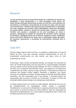 Retroporto

Um dos grandes avanços da atual Administração foi a retificação do decreto que
estabelece a área retroportuária e o polo tecnológico onde devem ser
desenvolvidas atividades operacionais de apoio ao porto tais como depósitos de
mercadorias e contêineres, parqueamento de veículos de carga, área de apoio
aos caminhoneiros, indústrias não poluidoras para processamento e exportação
com valor agregado aos produtos, pátios alfandegados, áreas para estocagem
de granéis sólidos, líquidos e serviços de grande porte, comercio e serviços.
Também está prevista a instalação de um polo tecnológico de ensino e
pesquisa, segregação do trafego de caminhões do perímetro urbano, geração
de empregos, interligação direta com a Rodovia, Aeroporto e Porto. Atualmente
existe uma grande demanda por áreas para a implantação destas atividades.
No momento, aguardamos a concessão do licenciamento ambiental junto à
CETESB.



Copa 2014

Guarujá integra roteiro turístico da Fifa e é candidata à cidade-base na Copa do
Mundo de 2014. Com esta chamada, entramos definitivamente no ciclo de
prosperidade proporcionado por este evento, que figura entre os mais
importantes do mundo.

O Município, roteiro turístico da Baixada Santista, se enquadra nos requisitos da
Fifa e do Comitê Organizador Local da Copa 2014 e a documentação necessária
para ser inserida no livro da Fifa já está finalizada. Em 2010, a Prefeitura assinou
convênio com o programa “Bem Receber Copa”, que capacita os munícipes para
o atendimento ao turista, visando à Copa do Mundo. O Município já recebeu as
comitivas dos Estados Unidos, Bélgica, Alemanha e Inglaterra, que vieram
conhecer as instalações da Cidade. Guarujá dispõe do Estádio Municipal Antônio
Fernandes, que tem capacidade para 5 mil pessoas, e precisará passar por
intervenções para se tornar um Centro de Treinamento. O campo do Forte dos
Andradas também poderá abrigar uma seleção para treinamentos.

A Cidade dispõe ainda de 9 mil leitos na rede hoteleira, distribuídos em cerca de
90 estabelecimentos de hospedagem (hotéis, resorts e pousadas).
Paralelamente, os serviços de infraestrutura e segurança deverão ser otimizados
para acolher os turistas oriundos do evento esportivo, além da implantação do
Aeroporto Civil Metropolitano. É a nossa cidade se preparando para o maior ciclo
de desenvolvimento de sua história.



                                            22
 