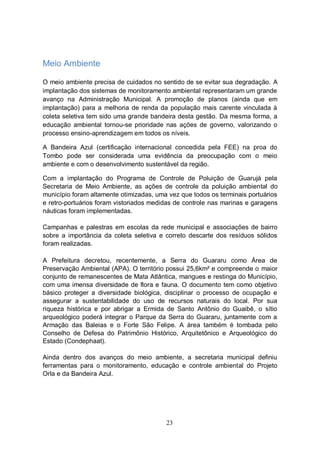 Meio Ambiente

O meio ambiente precisa de cuidados no sentido de se evitar sua degradação. A
implantação dos sistemas de monitoramento ambiental representaram um grande
avanço na Administração Municipal. A promoção de planos (ainda que em
implantação) para a melhoria de renda da população mais carente vinculada à
coleta seletiva tem sido uma grande bandeira desta gestão. Da mesma forma, a
educação ambiental tornou-se prioridade nas ações de governo, valorizando o
processo ensino-aprendizagem em todos os níveis.

A Bandeira Azul (certificação internacional concedida pela FEE) na proa do
Tombo pode ser considerada uma evidência da preocupação com o meio
ambiente e com o desenvolvimento sustentável da região.

Com a implantação do Programa de Controle de Poluição de Guarujá pela
Secretaria de Meio Ambiente, as ações de controle da poluição ambiental do
município foram altamente otimizadas, uma vez que todos os terminais portuários
e retro-portuários foram vistoriados medidas de controle nas marinas e garagens
náuticas foram implementadas.

Campanhas e palestras em escolas da rede municipal e associações de bairro
sobre a importância da coleta seletiva e correto descarte dos resíduos sólidos
foram realizadas.

A Prefeitura decretou, recentemente, a Serra do Guararu como Área de
Preservação Ambiental (APA). O território possui 25,6km² e compreende o maior
conjunto de remanescentes de Mata Atlântica, mangues e restinga do Município,
com uma imensa diversidade de flora e fauna. O documento tem como objetivo
básico proteger a diversidade biológica, disciplinar o processo de ocupação e
assegurar a sustentabilidade do uso de recursos naturais do local. Por sua
riqueza histórica e por abrigar a Ermida de Santo Antônio do Guaibê, o sítio
arqueológico poderá integrar o Parque da Serra do Guararu, juntamente com a
Armação das Baleias e o Forte São Felipe. A área também é tombada pelo
Conselho de Defesa do Patrimônio Histórico, Arquitetônico e Arqueológico do
Estado (Condephaat).

Ainda dentro dos avanços do meio ambiente, a secretaria municipal definiu
ferramentas para o monitoramento, educação e controle ambiental do Projeto
Orla e da Bandeira Azul.




                                         23
 