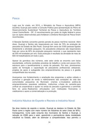 Pesca

Logo que foi criado, em 2010, o Ministério da Pesca e Aquicultura (MPA)
escolheu Guarujá para sediar a Consulta Pública para apresentação do Plano de
Desenvolvimento Sustentável Territorial da Pesca e Aqüicultura do Território
Litoral Centro/Norte - SP. O reconhecimento por parte do órgão federal é prova
que as ações desenvolvidas para fortalecer a Diretoria Municipal de Pesca foram
reconhecidas.

A Baixada Santista concentra grande parcela da pesca marítima nacional. Além
disso, Guarujá e Santos são responsáveis por mais de 70% da produção de
pescados do Estado de São Paulo. Guarujá tem cerca de 5.000 pessoas ligadas
diretamente a atividade pesqueira. Os pescadores artesanais são responsáveis
hoje por cerca de 60% da produção pesqueira nacional, o que representa mais
de 500 mil toneladas por ano. Essa produção é resultado da atividade de mais de
600 mil trabalhadores em todo o país.

Apesar da grandeza dos números, este setor ainda se encontra com baixa
escolaridade, enfrenta condições precárias de trabalho e conta com pouca infra-
estrutura para o beneficiamento e venda do pescado. Por isso, promovemos
ações de formação e capacitação de pescadores profissionais artesanais,
projetos de apoio à autogestão dos empreendimentos da pesca e à gestão
compartilhada dos recursos.

Avançamos nos fortalecimento e ampliação dos programas e ações voltada a
promover a geração de renda e melhoramento das condições de vida das
comunidades pesqueiras do Município: criamos a incubadora pública de
empreendimentos populares solidários, instituímos a festa do camarão para
unificar as cooperativas e ajudar na venda do pescado e ganhamos o caminhão
feira do peixe. Realizamos articulações com instituições financeiras e
viabilizamos o apoio a comercialização e a produção.




Indústria Náutica de Esporte e Recreio e Indústria Naval

Na área náutica de esporte e recreio, Guarujá se destaca no Estado de São
Paulo como a região com maior número de indústrias do setor (mais de 90%).
Conseguimos, numa ação conjunta dos municípios de Santos e Guarujá, a
redução do ICMS para o setor, garantindo a permanência desta modalidade
industrial no Estado, além de estimular a competitividade. Isso permitiu a

                                         24
 
