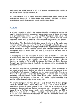 manutenção de aproximadamente 18 mil postos de trabalho diretos e intiretos
(industria náutica, marinas e garagens).

Na indústria naval, Guarujá volta a despontar na modalidade com a ampliação da
atividade de construção de embarcações para atender a atividade do pré-sal,
ampliando a geração de empregos diretos e indiretos na cidade.



Cultura

A Cultura de Guarujá passou por diversos avanços. Aumentou o número de
opções culturais, instituindo políticas em todo o seu território. O Carnaval cresceu
e se profissionalizou, tornando-se uma grande festa popular, responsável pela
mobilização de milhares de pessoas. Os Festejos Juninos também foram
ampliados para a Praia do Perequê, Santa cruz dos Navegantes e Santo Antônio.

Foi criada a Film Comission, instituído o curso de cinema e TV, ações que
visaram valorizar esta importante forma de manifestação cultural e que, sem
dúvida, possui potencial para revelar grandes talentos. Importantes investimentos
foram realizados no Teatro Procópio Ferreira, com a reforma completa de suas
instalações, visando prover mais conforto e comodidade ao exigente público
guarujaense.

A mudança da sede da Secretaria de Cultura para o Distrito de Vicente de
Carvalho trouxe uma maior aproximação com os moradores, contribuindo para a
pertinência das intervenções culturais nos níveis local e regional. Tivemos
também a criação do Ponto MIS do governo do Estado no Teatro Ferreira
Sampaio que inseriu a cidade no circuito dos espaços de cinema e cineclubes da
Baixada Santista.

As parcerias firmadas com empresas e entidades abriram várias perspectivas e
consequentemente ações de inserção cultural na sociedade guarujaense foram
multiplicadas. Valorizou-se a fruição da arte em suas mais variadas dimensões.
Cursos de xilogravura, de percussão, de fotografia, de cinema, além daqueles já
realizados sistematicamente (como violão, piano, canto, teclado, etc) foram
intensificados, mantendo-se a gratuidade como um importante atributo de uma
política pública de valorização da arte e do artista.

Os projetos Dançando na Praça (Praça 14 Bis), Brunella Arte & Blues (Praça
Abílio dos Santos Branco), Sarau, Mania de Leitura, Feira de Troca de Livros,
Contadores de História, Feira Cultural e Café Cultural são alguns exemplos das
realizações da Secretaria de Cultura em parceria com a população. Além do
apoio direto, a Prefeitura ainda mantém vários projetos de cultura via ONG´s
financiadas por recursos públicos municipais, espalhadas pelos bairros,
contribuindo para o desenvolvendo integral das políticas culturais tão valorizadas
pela nossa população.



                                            25
 