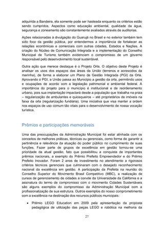 adquirida a Bandeira, ela somente pode ser hasteada enquanto os critérios estão
sendo cumpridos. Aspectos como educação ambiental, qualidade da água,
segurança e zoneamento são constantemente avaliados através de auditorias.

Ações relacionadas à divulgação do Guarujá no Brasil e no exterior também tem
sido foco da gestão pública, por entendermos a importância de fortalecer as
relações econômicas e comerciais com outras cidades, Estados e Nações. A
criação do Núcleo de Comunicação Integrada e a implementação do Conselho
Municipal de Turismo também evidenciam o compromisso de um governo
responsável pelo desenvolvimento local sustentável.

Outra ação que merece destaque é o Projeto Orla. O objetivo deste Projeto é
analisar os usos dos espaços das áreas da União (terrenos e acrescidos da
marinha), de forma a elaborar um Plano de Gestão Integrada (PGI) da Orla.
Aprovando o PGI, a União passa ao Município a gestão da orla, permitindo usos
e ocupações de acordo com a legislação patrimonial e ambiental federal. A
importância do projeto para o município é institucional e de reordenamento
urbano, pois sua implantação impactará desde a população que trabalha na praia
– regularização de ambulantes e quiosqueiros – até proprietários de imóveis na
faixa da orla (regularização fundiária). Uma iniciativa que visa manter a ordem
nos espaços de uso comum tão vitais para o desenvolvimento de nossa vocação
turística.



Prêmios e participações memoráveis

Uma das preocupações da Administração Municipal foi estar alinhada com os
conceitos de melhores práticas, técnicas ou gerenciais, como forma de garantir a
pertinência e relevância da atuação do poder público no cumprimento de suas
funções. Fazer parte de grupos de excelência em gestão tornou-se uma
prioridade da atual gestão, fato que possibilitou a conquista de importantes
prêmios nacionais, a exemplo do Prêmio Prefeito Empreendedor e do Prêmio
Prefeito Inovador. Foram 2 anos de investimento no atendimento a rigorosos
critérios técnicos gerenciais que culminaram com o desejado reconhecimento
nacional da excelência em gestão. A participação da Prefeita na reunião do
Conselho Superior do Movimento Brasil Competitivo (MBC), a realização de
cursos de gerenciamento de cidades a convite da Universidade da Califórnia e a
assinatura do termo de compromisso com o movimento Cidades Sustentáveis
são alguns exemplos do compromisso da Administração Municipal com a
profissionalização de sua estrutura. Outros exemplos do nosso comprometimento
com a excelência na destinação dos recursos públicos municipais:

      Prêmio LEGO Education em 2009 pela apresentação da proposta
       pedagógica de utilização das peças LEGO e robótica na melhoria da

                                          27
 