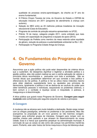 qualidade do processo ensino-aprendizagem, da cheche ao 9° ano do
       ensino fundamental;
      III Prêmio Chopin Tavares de Lima, do Governo do Estado e CEPAN de
       educação inclusiva em 2011 (programa de atendimento à criança com
       autismo);
      Seleção do MEC entre as 20 melhores práticas brasileiras de inovação
       educacional (Casa do Educador);
      Programa de controle de poluição estuarina apresentado na UFCE;
      Prêmio 19 de março, categoria pregão 2011, como entidade que mais
       investiu em capacitação de pregoeiros e equipes de apoio (2012);
      Participação da Prefeita como membro da mesa redonda sobre equidade
       de gênero, redução da pobreza e sustentabilidade ambiental na Rio + 20;
      Participação no Programa Cidade Amiga da Criança;




4. Os Fundamentos do Programa de
   Governo
Assumimos que a ação política não pode estar desprendida de critérios éticos
que a sustentem. Se desejamos dignificar e legitimar a atividade política e a
gestão pública, elas não podem realizar-se sem a estrita aplicação de valores e
princípios éticos reconhecidos e pactuados com toda a sociedade. São as
normas éticas que possibilitam determinar em que consiste a boa política e
diferencia-la da má política. A política é má se utiliza meios indevidos mesmo
para obter objetivos supostamente bons ou ajustados aos princípios da
democracia. Igualmente a política é má se dedica-se ao usufruto do poder para
obter benefícios pessoais e individuais, esquecendo os problemas coletivos, o
bem comum e o combate à injustiça social, à inequidade, à pobreza, à
insegurança e à descriminação.

A ética pública que guiará nosso Programa de Governo, Coragem para seguir
mudando está conformada pelo seguinte conjunto de valores e princípios:

A Coragem
A mudança não se alcança sem muito trabalho e dedicação. Mudar exige romper
com os antigos paradigmas, enfrentar os problemas e ser persistente. Mas não
avançamos na proposição de um novo governo se não tivermos coragem.
Coragem para enfrentar grupos de interesse. Coragem para romper com os
padrões criados pelo passado e que atrasam do desenvolvimento da nossa
cidade. Essa é a marca que queremos perpetuar na administração municipal. A
convicção de que as coisas só são como são porque nos permitimos mantê-las
assim. Portanto, este valor traduz de forma inequívoca a força da liderança atual.
                                           28
 