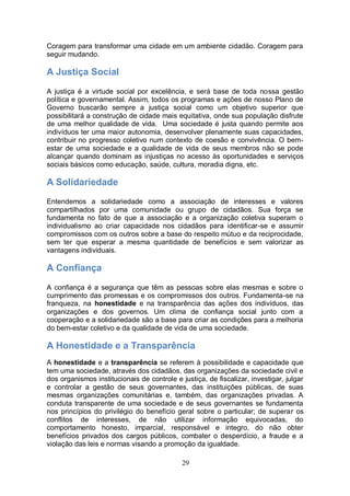 Coragem para transformar uma cidade em um ambiente cidadão. Coragem para
seguir mudando.

A Justiça Social
A justiça é a virtude social por excelência, e será base de toda nossa gestão
política e governamental. Assim, todos os programas e ações de nosso Plano de
Governo buscarão sempre a justiça social como um objetivo superior que
possibilitará a construção de cidade mais equitativa, onde sua população disfrute
de uma melhor qualidade de vida. Uma sociedade é justa quando permite aos
indivíduos ter uma maior autonomia, desenvolver plenamente suas capacidades,
contribuir no progresso coletivo num contexto de coesão e convivência. O bem-
estar de uma sociedade e a qualidade de vida de seus membros não se pode
alcançar quando dominam as injustiças no acesso às oportunidades e serviços
sociais básicos como educação, saúde, cultura, moradia digna, etc.

A Solidariedade
Entendemos a solidariedade como a associação de interesses e valores
compartilhados por uma comunidade ou grupo de cidadãos. Sua força se
fundamenta no fato de que a associação e a organização coletiva superam o
individualismo ao criar capacidade nos cidadãos para identificar-se e assumir
compromissos com os outros sobre a base do respeito mútuo e da reciprocidade,
sem ter que esperar a mesma quantidade de benefícios e sem valorizar as
vantagens individuais.

A Confiança
A confiança é a segurança que têm as pessoas sobre elas mesmas e sobre o
cumprimento das promessas e os compromissos dos outros. Fundamenta-se na
franqueza, na honestidade e na transparência das ações dos indivíduos, das
organizações e dos governos. Um clima de confiança social junto com a
cooperação e a solidariedade são a base para criar as condições para a melhoria
do bem-estar coletivo e da qualidade de vida de uma sociedade.

A Honestidade e a Transparência
A honestidade e a transparência se referem à possibilidade e capacidade que
tem uma sociedade, através dos cidadãos, das organizações da sociedade civil e
dos organismos institucionais de controle e justiça, de fiscalizar, investigar, julgar
e controlar a gestão de seus governantes, das instituições públicas, de suas
mesmas organizações comunitárias e, também, das organizações privadas. A
conduta transparente de uma sociedade e de seus governantes se fundamenta
nos princípios do privilégio do benefício geral sobre o particular; de superar os
conflitos de interesses, de não utilizar informação equivocadas, do
comportamento honesto, imparcial, responsável e integro, do não obter
benefícios privados dos cargos públicos, combater o desperdício, a fraude e a
violação das leis e normas visando a promoção da igualdade.

                                             29
 