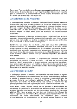Para nosso Programa de Governo, Coragem para seguir mudando, o ataque à
todas formas de corrupção não só é um imperativo ético. É também um requisito
para a sobrevivência e fortalecimento de nosso sistema democrático de uma
sociedade que está ávida por se desenvolver.

A Sustentabilidade Ambiental
A sustentabilidade ambiental se relaciona com administração eficiente e racional
dos recursos naturais e do meio ambiente, de forma que seja possível o bem-
estar da população atual sem afetar a qualidade de vida das gerações futuras.
Um dos principais desafios enfrentados pelo nosso Governo foi incluir o meio
ambiente como um dos elementos da competitividade e do desenvolvimento
humano integral. Só desta forma pode ser alcançado um desenvolvimento
sustentável.
Desafortunadamente, os esforços na recuperação e conservação dos recursos
naturais e dos ecossistemas são regularmente impactados pelo círculo vicioso
gerado pela degradação que acelera o esgotamento dos recursos ambientais
que, por sua vez, se traduz em maior desequilíbrio..
Lembremos que nossa Ilha de Santo Amaro com seus 142 quilômetros
quadrados constitui um ecossistema altamente fragilizado. Suas áreas verdes
preservadas pertencentes à Mata Atlântica se mantém em permanente ameaça.
Adicionalmente, a poluição, o assoreamento, a degradação de mangues e braços
de mar, a diminuição dos recursos pesqueiros e marinhos são desafios sobre os
quais devemos continuar atentos para que tenhamos capacidade de enfrentar
com firmeza.
Nosso compromisso é converter a sustentabilidade ambiental num eixo
transversal das políticas públicas municipais. Este deve ser um imperativo
inadiável não só para remediar o passivo ambiental historicamente acumulado,
mas também para promover um modelo de desenvolvimento sustentável que
permita aproveitar as grandes oportunidades avindas da implantação do Pré-sal,
da expansão do Porto e do turismo.

A participação popular
A participação popular se expressa na capacidade das comunidades e regiões
têm para tomar as decisões relacionadas a seu próprio desenvolvimento e requer
a escuta, o acompanhamento, o apoio e, sobretudo, a descentralização do
processo decisório nas instituições públicas. Nosso Programa de Governo
continuará avançando no fortalecimento dos canais e instrumentos de
participação democrática das organizações sociais e da comunidade em geral.
Desta forma, nosso Governo sempre tem se pautado no fortalecimento da
capacidade de governo e na redistribuição de responsabilidades e competências
entre as diferentes organizações que têm como missão a defesa dos interesses
públicos. Mas nossa proposta vai mais além do fortalecimento individual de
nossas organizações comunitárias. Nos próximos quatro anos caminharemos na
construção de redes institucionais de cooperação para trabalhar
coordenadamente no enfrentamento de problemas sociais específicos. Isto

                                          30
 