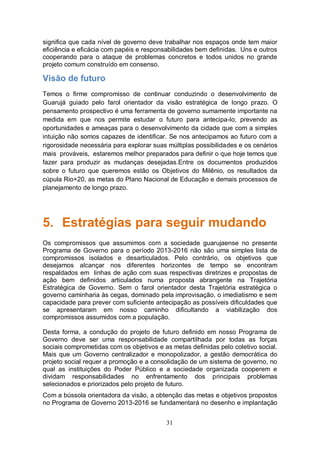 significa que cada nível de governo deve trabalhar nos espaços onde tem maior
eficiência e eficácia com papéis e responsabilidades bem definidas. Uns e outros
cooperando para o ataque de problemas concretos e todos unidos no grande
projeto comum construído em consenso.

Visão de futuro
Temos o firme compromisso de continuar conduzindo o desenvolvimento de
Guarujá guiado pelo farol orientador da visão estratégica de longo prazo. O
pensamento prospectivo é uma ferramenta de governo sumamente importante na
medida em que nos permite estudar o futuro para antecipa-lo, prevendo as
oportunidades e ameaças para o desenvolvimento da cidade que com a simples
intuição não somos capazes de identificar. Se nos antecipamos ao futuro com a
rigorosidade necessária para explorar suas múltiplas possibilidades e os cenários
mais prováveis, estaremos melhor preparados para definir o que hoje temos que
fazer para produzir as mudanças desejadas.Entre os documentos produzidos
sobre o futuro que queremos estão os Objetivos do Milênio, os resultados da
cúpula Rio+20, as metas do Plano Nacional de Educação e demais processos de
planejamento de longo prazo.




5. Estratégias para seguir mudando
Os compromissos que assumimos com a sociedade guarujaense no presente
Programa de Governo para o período 2013-2016 não são uma simples lista de
compromissos isolados e desarticulados. Pelo contrário, os objetivos que
desejamos alcançar nos diferentes horizontes de tempo se encontram
respaldados em linhas de ação com suas respectivas diretrizes e propostas de
ação bem definidos articulados numa proposta abrangente na Trajetória
Estratégica de Governo. Sem o farol orientador desta Trajetória estratégica o
governo caminharia às cegas, dominado pela improvisação, o imediatismo e sem
capacidade para prever com suficiente antecipação as possíveis dificuldades que
se apresentaram em nosso caminho dificultando a viabilização dos
compromissos assumidos com a população.

Desta forma, a condução do projeto de futuro definido em nosso Programa de
Governo deve ser uma responsabilidade compartilhada por todas as forças
sociais comprometidas com os objetivos e as metas definidas pelo coletivo social.
Mais que um Governo centralizador e monopolizador, a gestão democrática do
projeto social requer a promoção e a consolidação de um sistema de governo, no
qual as instituições do Poder Público e a sociedade organizada cooperem e
dividam responsabilidades no enfrentamento dos principais problemas
selecionados e priorizados pelo projeto de futuro.
Com a bússola orientadora da visão, a obtenção das metas e objetivos propostos
no Programa de Governo 2013-2016 se fundamentará no desenho e implantação


                                          31
 