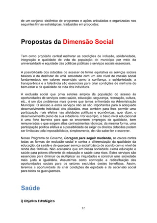 de um conjunto sistêmico de programas e ações articuladas e organizadas nas
seguintes linhas estratégicas, traduzidas em propostas:




Propostas da Dimensão Social

Tem como propósito central melhorar as condições de inclusão, solidariedade,
integração e qualidade de vida da população do município por meio da
universalidade e equidade das políticas públicas e serviços sociais essenciais.

A possibilidade dos cidadãos de acessar de forma equitativa os serviços sociais
básicos e de desfrutar de uma sociedade com um alto nível de coesão social
fundamentado em valores essenciais como a confiança, a solidariedade, a
transparência e a tolerância são essenciais para criar condições de melhoria do
bem-estar e da qualidade de vida dos indivíduos.

A exclusão social que priva setores amplos da população do acesso às
oportunidades de serviços como saúde, educação, segurança, recreação, cultura,
etc., é um dos problemas mais graves que temos enfrentado na Administração
Municipal. O acesso a estes serviços não só são importantes para o adequado
desenvolvimento individual dos cidadãos, mas também para lhes permitir uma
participação mais efetiva nas atividades políticas e econômicas, quer dizer, o
desenvolvimento pleno de sua cidadania. Por exemplo, o baixo nível educacional
é uma forte barreira para que se encontrem empregos de qualidade, bem
remunerados e que exigem altos conhecimentos técnicos; da mesma forma, uma
participação política efetiva e a possibilidade de exigir os direitos cidadãos podem
ser limitadas pela impossibilidade, simplesmente, de não saber ler e escrever.

Nosso Programa de Governo, Coragem para seguir mudando, se coloca contra
todas as formas de exclusão social e contra a diferenciação da qualidade da
educação, da saúde e de qualquer serviço social básico de acordo com o nível de
renda das famílias. Não aceitamos que em nossa sociedade exista educação e
saúde para pobres diferente da educação e saúde para ricos. Estes serviços são
essenciais para diminuir ou multiplicar as iniquidades e construir uma sociedade
mais justa e igualitária. Assumimos como convicção a redistribuição das
oportunidades sociais para os setores excluídos destes benefícios. Assim,
teremos a oportunidade de criar condições de eqüidade e de ascensão social
para todos os guarujaenses.




Saúde
i) Objetivo Estratégico

                                            32
 