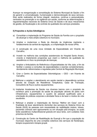 Avançar na reorganização e consolidação do Sistema Municipal de Saúde a fim
de garantir a universalização, humanização e democratização de seus serviços.
Eles serão realizados de forma integral, resolutiva, continua e personalizada,
centrados na prevenção e na vigilância em saúde, conforme as determinações e
regulamentações nacionais do Sistema Único de Saúde e de seus mecanismos
de gestão, de fiscalização e de controle de qualidade dos serviços prestados.


ii) Propostas e Ações Estratégicas

a) Consolidar a implantação do Programa de Saúde da Família com o propósito
   de alcançar a mais ampla cobertura no município;

b) Ampliar e modernizar a Rede de Atenção às Urgências mediante o
   fortalecimento da central de regulação, e a implantação de novas UPAs.

c) A construção de uma nova Unidade de Especialidade em Vicente de
   Carvalho;

d) Investir na melhoria das condições assistenciais do Hospital Santo Amaro,
   criando e implantando programas que visem a melhoria da qualidade da
   assistência e o foco na prevenção de doenças;

e) Ampliar o Ambulatório de Referência e Especialidades da Vila Julia, a fim de
   facilitar o acesso a consultas de especialidades e exames complementares,
   devidamente referenciadas e reguladas pela Central de Regulação Municipal;

f)   Criar o Centro de Especialidades Odontológicas – CEO - em Vicente de
     Carvalho;

g) Melhorar e ampliar o atendimento em saúde mental e dependência química
   através da Criação de Residência Terapêutica, Casa de Transição,
   Consultório de Rua e outros equipamentos;

h) Implantar Academias de Saúde nos diversos bairros com o propósito de
   contribuir para a promoção da saúde da população através de polos com
   infraestrutura, equipamentos e quadro de pessoal qualificado para a
   orientação de práticas corporais e atividade física e de lazer e modos de vida
   saudáveis.

i) Reforçar e ampliar a implantação do Serviço “Melhor em Casa” com a
   finalidade de levar atendimento domiciliar dos serviços do Sistema Único de
   Saúde (SUS) às pessoas com necessidade de reabilitação motora, idosos,
   pacientes crônicos sem agravamento ou em situação pós-cirúrgica, os quais
   terão assistência multiprofissional gratuita em seus lares, com cuidados mais
   próximos da família.

j) Construção do Centro de Reabilitação de Guarujá a fim que a população do
   município disponha de uma completa cobertura dos serviços de fisioterapia,
   terapia ocupacional e terapia grupal.

                                          33
 