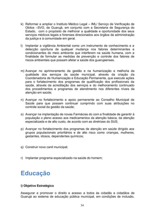 k) Reformar e ampliar o Instituto Médico Legal – IML/ Serviço de Verificação de
   Obitos –SVO, de Guarujá, em conjunto com a Secretaria de Segurança do
   Estado, com o propósito de melhorar a qualidade e oportunidade dos seus
   serviços médicos legais e forenses direcionados aos órgãos da administração
   da justiça e à comunidade em geral.

l) Implantar a vigilância Ambiental como um instrumento de conhecimento e a
   detecção oportuna de qualquer mudança nos fatores determinantes e
   condicionantes do meio ambiente que interferem na saúde humana, com a
   finalidade de formular as medidas de prevenção e controle dos fatores de
   riscos ambientais que possam afetar a saúde dos guarujaenses.


m) Avançar no aprimoramento da gestão e na humanização e melhoria da
   qualidade dos serviços da saúde municipal, através da criação da
   Coordenadoria de Humanização e Educação Permanente, que execute ações
   para o fortalecimento dos programas de qualificação dos profissionais da
   saúde, através da acreditação dos serviços e do melhoramento continuado
   dos procedimentos e programas de atendimento nos diferentes níveis da
   atenção em saúde;

n) Avançar no fortalecimento e apoio permanente ao Conselho Municipal de
   Saúde para que possam continuar cumprindo com suas atribuições no
   controle social da gestão da saúde;

o) Avançar na implantação de novas Farmácias do com a finalidade de garantir à
   população o pleno acesso aos medicamentos da atenção básica, da atenção
   especializada e de alto custo, de acordo com as diretrizes do SUS;

p) Avançar no fortalecimento dos programas de atenção em saúde dirigido aos
   grupos populacionais prioritários e de alto risco como crianças, mulheres,
   gestantes, idosos, dependentes químicos;


q) Construir novo canil municipal;


r) Implantar programa especializado na saúde do homem;




Educação
i) Objetivo Estratégico

Assegurar e promover o direito e acesso a todos às cidadãs e cidadãos de
Guarujá ao sistema de educação pública municipal, em condições de inclusão,

                                         34
 