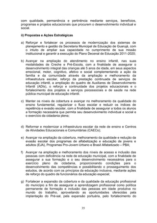 com qualidade, permanência e pertinência mediante serviços, benefícios,
programas e projetos educacionais que procurem o desenvolvimento individual e
social.

ii) Propostas e Ações Estratégicas

a) Reforçar e fortalecer os processos de modernização dos sistemas de
   planejamento e gestão da Secretaria Municipal de Educação de Guarujá, com
   o intuito de ampliar sua capacidade no cumprimento de sua missão
   institucional e garantir a execução do Plano Decenal de Educação 2011-2020;

b) Avançar na ampliação do atendimento no ensino infantil, nas suas
   modalidades de Creche e Pré-Escola, com a finalidade de assegurar o
   desenvolvimento integral das crianças até 5 anos de idade, em seus aspectos
   emocional, motor, cognitivo, afetivo e social complementando a ação da
   família e da comunidade através da ampliação e melhoramento da
   infraestrutura escolar, reforço da prestação continuada de serviços de
   educação infantil, a ampliação do quadro de Auxiliares de Desenvolvimento
   Infantil (ADIs), o reforço e continuidade dos projetos educacionais e o
   fortalecimento dos projetos e serviços psicossociais e de saúde na rede
   pública municipal de educação infantil.

c) Manter os níveis de cobertura e avançar no melhoramento da qualidade do
   ensino fundamental, regularizar o fluxo escolar e reduzir os índices de
   repetência e evasão escolar, com a finalidade de assegurar a todos os alunos
   a formação necessária que permita seu desenvolvimento individual e social e
   o exercício da cidadania plena;


d) Reformar e modernizar a infraestrutura escolar da rede de ensino e Centros
   de Atividades Educacionais e Comunitárias (CAECs);

e) Avançar na ampliação da cobertura, melhoramento da qualidade e redução da
   evasão escolar dos programas de alfabetização e educação de jovens e
   adultos (EJA), Programas Pro-Jovem Urbano e Brasil Alfabetizado – PBA;

f) Avançar na ampliação e melhoramento dos níveis de acesso e inclusão das
   pessoas com deficiência na rede de educação municipal, com a finalidade de
   assegurar a sua formação e o seu desenvolvimento necessários para o
   exercício pleno da cidadania, proporcionando condições para o
   desenvolvimento das competências e possibilitando o prosseguimento dos
   estudos, de acordo com os princípios da educação inclusiva, mediante ações
   de reforço do quadro de funcionários da educação especial;

g) Fortalecer a expansão da cobertura e da qualidade da educação profissional
   do município a fim de assegurar a aprendizagem profissional como política
   permanente de formação e inclusão das pessoas em idade produtiva no
   mundo do trabalho, aproveitando as oportunidades oferecidas pela
   implantação do Pré-sal, pela expansão portuária, pelo fortalecimento do


                                         35
 