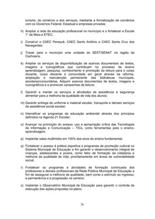 turismo, do comércio e dos serviços, mediante a formalização de convênios
   com os Governos Federal, Estadual e empresas privadas;

h) Ampliar a rede de educação profissional no município e o fortalecer a Escola
   1° de Maio e ETEC;

i) Construir o CAEC Perequê, CAEC Santo Antônio e CAEC Santa Cruz dos
   Navegantes;

j) Trazer para o município uma unidade do SEST/SENAT na região da
   Cachoeira;

k) Ampliar os serviços de disponibilização de acervos documentais de textos,
   imagens e iconográficos que contribuam no processo de ensino
   aprendizagem, pesquisa, conhecimento e promoção da leitura para o corpo
   docente, corpo discente e comunidade em geral através da reforma,
   ampliação e manutenção permanente das bibliotecas municipais,
   escolares/comunitárias. Adquirir acervos documentais de textos, imagens e
   iconográficos e a promover campanhas de leitura;

l) Garantir e manter os serviços e atividades de assistência e segurança
   alimentar para a melhoria da qualidade de vida dos alunos;

m) Garantir entrega de uniforme e material escolar, transporte e demais serviços
   de assistência social escolar;

n) Intensificar os programas de educação ambiental através dos princípios
   definidos na Agenda 21 Escolar;

o) Avançar na promoção do acesso, uso e apropriação crítica das Tecnologias
   de Informação e Comunicação – TICs, como ferramentas para o ensino-
   aprendizagem.

p) Implantar salas multimídia em 100% dos anos do ensino fundamental;

q) Fortalecer o acesso à prática esportiva e programas de promoção cultural no
   Sistema Municipal de Educação a fim garantir o desenvolvimento integral de
   crianças, adolescentes e jovens, como fator de formação da cidadania e
   melhoria da qualidade de vida, prioritariamente em áreas de vulnerabilidade
   social;

r) Fortalecer os programas e atividades de formação continuada dos
   professores e demais profissionais da Rede Pública Municipal de Educação a
   fim de assegurar a melhoria da qualidade, bem como o estímulo ao ingresso,
   a permanência e a progressão na carreira;

s) Implantar o Observatório Municipal de Educação para garantir o controle da
   execução das ações propostas no plano;



                                          36
 