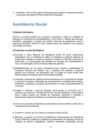 t) Fortalecer o Fórum Municipal de Educação para garantir a acompanhamento
   e execução das ações do Plano Decenal de Educação.




Assistência Social
i) Objetivo Estratégico

Diminuir a extrema pobreza no município e assegurar a todos os cidadãos de
Guarujá em condições de vulnerabilidade e risco social, o acesso aos serviços,
benefícios, programas e projetos da política municipal de assistência social e
segurança alimentar, tendo em vista o alcance pleno da cidadania e do respeito
aos direitos humanos.

ii) Propostas e Ações Estratégicas

a) Formular o Plano Decenal de Assistência Social de forma amplamente
   participativa com a finalidade de definir as diretrizes e políticas públicas de
   longo prazo voltadas a erradicar a pobreza e miséria no Guarujá e promover a
   autonomia e a emancipação das famílias em situação de vulnerabilidade e
   risco, em articulação com os demais âmbitos de governo.

b) Estabelecimento de um pacto intersetorial para criação e implantação do
   Programa Guarujá sem Miséria com o propósito de enfrentar a extrema
   pobreza do município, em articulação com as ações do Plano Brasil Sem
   Miséria (MDS) e Programa São Paulo Solidário (SEDS).

c) Implantar o Sistema de Vigilância Socioassistencial com o propósito de ampliar
   e aprimorar as ações continuadas de monitoramento e avaliação dos serviços,
   benefícios, programas e projetos desenvolvidos na rede socioassistencial do
   município.

d) Ampliar e melhorar a rede de proteção social básica no município com o
   propósito de promover o fortalecimento dos vínculos familiares e comunitários
   para o pleno acesso aos direitos de cidadania, ofertando a proteção e
   atendimento integral às famílias em situação de vulnerabilidade social.


e) Criar novos Centros de Referência de Assistência Social (CRAS) e melhorar as
   condições dos já existentes;


f) Construir o Centro de Convivência e Creche do Idoso (CCCI);

g) Reformar e ampliar os Centros de Referência Especializado de Assistência
   Social (CREAS) e melhorar a qualidade do atendimento às pessoas vítimas de
   violação de direitos (negligência, violência doméstica, exploração sexual,

                                           37
 