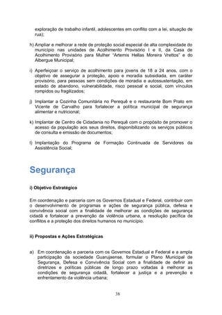exploração de trabalho infantil, adolescentes em conflito com a lei, situação de
  rua);

h) Ampliar e melhorar a rede de proteção social especial de alta complexidade do
   município nas unidades de Acolhimento Provisório I e II, da Casa de
   Acolhimento Provisório para Mulher “Artemis Hellas Moreira Vrettos” e do
   Albergue Municipal;

i) Aperfeiçoar o serviço de acolhimento para jovens de 18 a 24 anos, com o
   objetivo de assegurar a proteção, apoio e moradia subsidiada, em caráter
   provisório, para pessoas sem condições de moradia e autossustentação, em
   estado de abandono, vulnerabilidade, risco pessoal e social, com vínculos
   rompidos ou fragilizados;

j) Implantar a Cozinha Comunitária no Perequê e o restaurante Bom Prato em
   Vicente de Carvalho para fortalecer a política municipal de segurança
   alimentar e nutricional;

k) Implantar de Centro de Cidadania no Perequê com o propósito de promover o
   acesso da população aos seus direitos, disponibilizando os serviços públicos
   de consulta e emissão de documentos;

l) Implantação do Programa de Formação Continuada de Servidores da
   Assistência Social;




Segurança
i) Objetivo Estratégico

Em coordenação e parceria com os Governos Estadual e Federal, contribuir com
o desenvolvimento de programas e ações de segurança pública, defesa e
convivência social com a finalidade de melhorar as condições de segurança
cidadã e fortalecer a prevenção da violência urbana, a resolução pacífica de
conflitos e a proteção dos direitos humanos no município.


ii) Propostas e Ações Estratégicas


a) Em coordenação e parceria com os Governos Estadual e Federal e a ampla
   participação da sociedade Guarujaense, formular o Plano Municipal de
   Segurança, Defesa e Convivência Social com a finalidade de definir as
   diretrizes e políticas públicas de longo prazo voltadas à melhorar as
   condições de segurança cidadã, fortalecer a justiça e a prevenção e
   enfrentamento da violência urbana;


                                          38
 